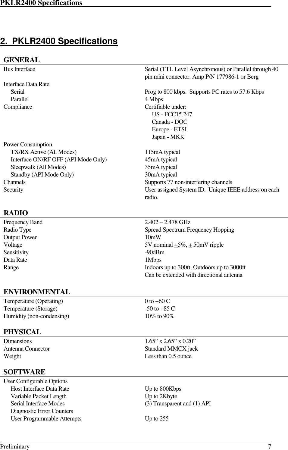 PKLR2400 Specifications                                                                                                                                                                                                                                                                                 Preliminary 72. PKLR2400 SpecificationsGENERALBus Interface Serial (TTL Level Asynchronous) or Parallel through 40pin mini connector. Amp P/N 177986-1 or BergInterface Data Rate     Serial     Parallel Prog to 800 kbps.  Supports PC rates to 57.6 Kbps4 MbpsCompliance Certifiable under:     US - FCC15.247     Canada - DOC     Europe - ETSI     Japan - MKKPower Consumption     TX/RX Active (All Modes)     Interface ON/RF OFF (API Mode Only)     Sleepwalk (All Modes)     Standby (API Mode Only)115mA typical45mA typical35mA typical30mA typicalChannels Supports 77 non-interfering channelsSecurity User assigned System ID.  Unique IEEE address on eachradio.RADIOFrequency Band 2.402 – 2.478 GHzRadio Type Spread Spectrum Frequency HoppingOutput Power 10mWVoltage 5V nominal +5%, + 50mV rippleSensitivity -90dBmData Rate 1MbpsRange Indoors up to 300ft, Outdoors up to 3000ftCan be extended with directional antennaENVIRONMENTALTemperature (Operating) 0 to +60 CTemperature (Storage) -50 to +85 CHumidity (non-condensing) 10% to 90%PHYSICALDimensions 1.65” x 2.65” x 0.20”Antenna Connector Standard MMCX jackWeight Less than 0.5 ounceSOFTWAREUser Configurable Options     Host Interface Data Rate Up to 800Kbps     Variable Packet Length Up to 2Kbyte     Serial Interface Modes (3) Transparent and (1) API     Diagnostic Error Counters     User Programmable Attempts Up to 255