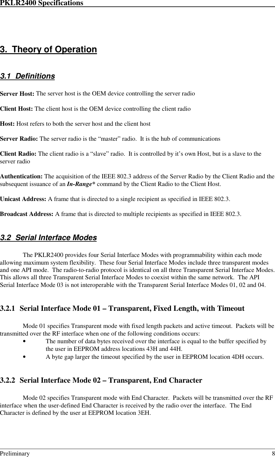 PKLR2400 Specifications                                                                                                                                                                                                                                                                                 Preliminary 83.  Theory of Operation3.1 DefinitionsServer Host: The server host is the OEM device controlling the server radioClient Host: The client host is the OEM device controlling the client radioHost: Host refers to both the server host and the client hostServer Radio: The server radio is the “master” radio.  It is the hub of communicationsClient Radio: The client radio is a “slave” radio.  It is controlled by it’s own Host, but is a slave to theserver radioAuthentication: The acquisition of the IEEE 802.3 address of the Server Radio by the Client Radio and thesubsequent issuance of an In-Range* command by the Client Radio to the Client Host.Unicast Address: A frame that is directed to a single recipient as specified in IEEE 802.3.Broadcast Address: A frame that is directed to multiple recipients as specified in IEEE 802.3.3.2  Serial Interface ModesThe PKLR2400 provides four Serial Interface Modes with programmability within each modeallowing maximum system flexibility.  These four Serial Interface Modes include three transparent modesand one API mode.  The radio-to-radio protocol is identical on all three Transparent Serial Interface Modes.This allows all three Transparent Serial Interface Modes to coexist within the same network.  The APISerial Interface Mode 03 is not interoperable with the Transparent Serial Interface Modes 01, 02 and 04.3.2.1 Serial Interface Mode 01 – Transparent, Fixed Length, with TimeoutMode 01 specifies Transparent mode with fixed length packets and active timeout.  Packets will betransmitted over the RF interface when one of the following conditions occurs:• The number of data bytes received over the interface is equal to the buffer specified bythe user in EEPROM address locations 43H and 44H.• A byte gap larger the timeout specified by the user in EEPROM location 4DH occurs.3.2.2 Serial Interface Mode 02 – Transparent, End CharacterMode 02 specifies Transparent mode with End Character.  Packets will be transmitted over the RFinterface when the user-defined End Character is received by the radio over the interface.  The EndCharacter is defined by the user at EEPROM location 3EH.