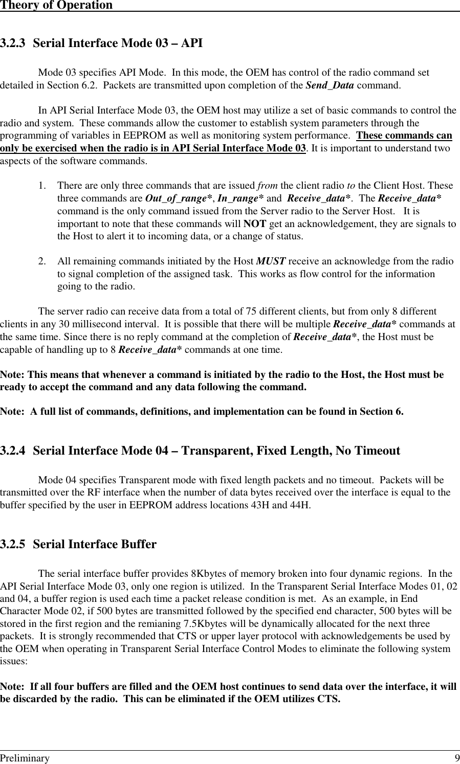 Theory of Operation                                                                                                                                                                                                                                                                                         Preliminary 93.2.3 Serial Interface Mode 03 – APIMode 03 specifies API Mode.  In this mode, the OEM has control of the radio command setdetailed in Section 6.2.  Packets are transmitted upon completion of the Send_Data command.In API Serial Interface Mode 03, the OEM host may utilize a set of basic commands to control theradio and system.  These commands allow the customer to establish system parameters through theprogramming of variables in EEPROM as well as monitoring system performance.  These commands canonly be exercised when the radio is in API Serial Interface Mode 03. It is important to understand twoaspects of the software commands.1. There are only three commands that are issued from the client radio to the Client Host. Thesethree commands are Out_of_range*, In_range* and  Receive_data*.  The Receive_data*command is the only command issued from the Server radio to the Server Host.   It isimportant to note that these commands will NOT get an acknowledgement, they are signals tothe Host to alert it to incoming data, or a change of status.2. All remaining commands initiated by the Host MUST receive an acknowledge from the radioto signal completion of the assigned task.  This works as flow control for the informationgoing to the radio.The server radio can receive data from a total of 75 different clients, but from only 8 differentclients in any 30 millisecond interval.  It is possible that there will be multiple Receive_data* commands atthe same time. Since there is no reply command at the completion of Receive_data*, the Host must becapable of handling up to 8 Receive_data* commands at one time.Note: This means that whenever a command is initiated by the radio to the Host, the Host must beready to accept the command and any data following the command.Note:  A full list of commands, definitions, and implementation can be found in Section 6.3.2.4 Serial Interface Mode 04 – Transparent, Fixed Length, No TimeoutMode 04 specifies Transparent mode with fixed length packets and no timeout.  Packets will betransmitted over the RF interface when the number of data bytes received over the interface is equal to thebuffer specified by the user in EEPROM address locations 43H and 44H.3.2.5 Serial Interface BufferThe serial interface buffer provides 8Kbytes of memory broken into four dynamic regions.  In theAPI Serial Interface Mode 03, only one region is utilized.  In the Transparent Serial Interface Modes 01, 02and 04, a buffer region is used each time a packet release condition is met.  As an example, in EndCharacter Mode 02, if 500 bytes are transmitted followed by the specified end character, 500 bytes will bestored in the first region and the remianing 7.5Kbytes will be dynamically allocated for the next threepackets.  It is strongly recommended that CTS or upper layer protocol with acknowledgements be used bythe OEM when operating in Transparent Serial Interface Control Modes to eliminate the following systemissues:Note:  If all four buffers are filled and the OEM host continues to send data over the interface, it willbe discarded by the radio.  This can be eliminated if the OEM utilizes CTS.