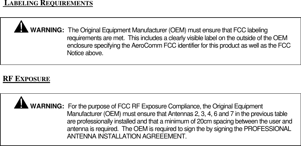  LABELING REQUIREMENTSRF EXPOSURE WARNING:  The Original Equipment Manufacturer (OEM) must ensure that FCC labelingrequirements are met.  This includes a clearly visible label on the outside of the OEMenclosure specifying the AeroComm FCC identifier for this product as well as the FCCNotice above. WARNING:  For the purpose of FCC RF Exposure Compliance, the Original EquipmentManufacturer (OEM) must ensure that Antennas 2, 3, 4, 6 and 7 in the previous tableare professionally installed and that a minimum of 20cm spacing between the user andantenna is required.  The OEM is required to sign the by signing the PROFESSIONALANTENNA INSTALLATION AGREEEMENT.