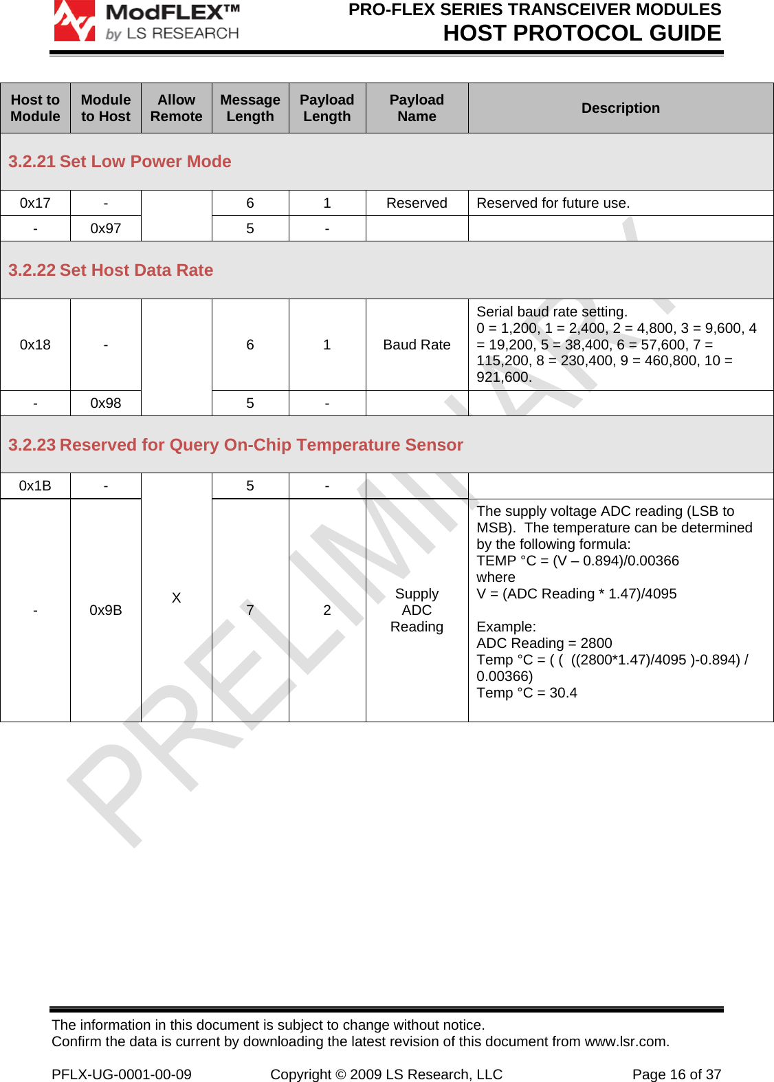 PRO-FLEX SERIES TRANSCEIVER MODULES HOST PROTOCOL GUIDE The information in this document is subject to change without notice. Confirm the data is current by downloading the latest revision of this document from www.lsr.com.  PFLX-UG-0001-00-09  Copyright © 2009 LS Research, LLC  Page 16 of 37 Host to Module  Module to Host  Allow Remote  Message Length  Payload Length  Payload Name  Description 3.2.21 Set Low Power Mode 0x17 -   6  1  Reserved  Reserved for future use. - 0x97  5  -     3.2.22 Set Host Data Rate 0x18 -   6 1 Baud Rate Serial baud rate setting. 0 = 1,200, 1 = 2,400, 2 = 4,800, 3 = 9,600, 4 = 19,200, 5 = 38,400, 6 = 57,600, 7 = 115,200, 8 = 230,400, 9 = 460,800, 10 = 921,600. - 0x98  5  -     3.2.23 Reserved for Query On-Chip Temperature Sensor 0x1B - X 5 -    - 0x9B  7  2  Supply ADC Reading The supply voltage ADC reading (LSB to MSB).  The temperature can be determined by the following formula: TEMP °C = (V – 0.894)/0.00366 where V = (ADC Reading * 1.47)/4095  Example: ADC Reading = 2800 Temp °C = ( (  ((2800*1.47)/4095 )-0.894) / 0.00366)  Temp °C = 30.4  