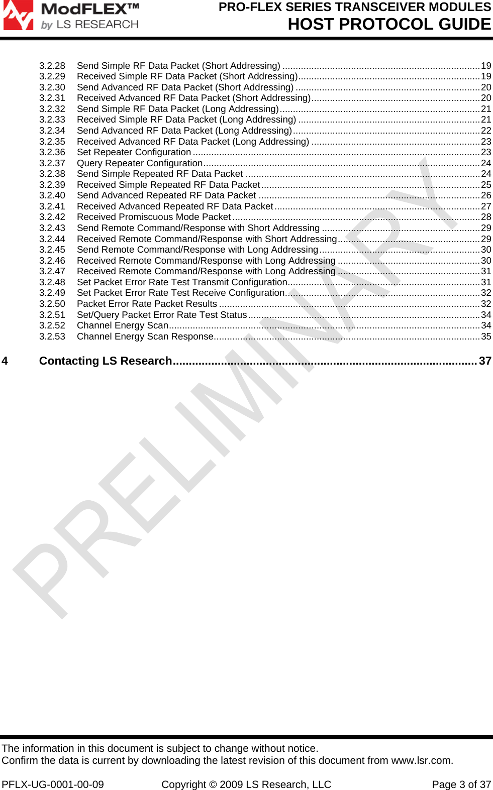 PRO-FLEX SERIES TRANSCEIVER MODULES HOST PROTOCOL GUIDE The information in this document is subject to change without notice. Confirm the data is current by downloading the latest revision of this document from www.lsr.com.  PFLX-UG-0001-00-09  Copyright © 2009 LS Research, LLC  Page 3 of 37 3.2.28Send Simple RF Data Packet (Short Addressing) ........................................................................... 193.2.29Received Simple RF Data Packet (Short Addressing) ..................................................................... 193.2.30Send Advanced RF Data Packet (Short Addressing) ...................................................................... 203.2.31Received Advanced RF Data Packet (Short Addressing) ................................................................ 203.2.32Send Simple RF Data Packet (Long Addressing) ............................................................................ 213.2.33Received Simple RF Data Packet (Long Addressing) ..................................................................... 213.2.34Send Advanced RF Data Packet (Long Addressing) ....................................................................... 223.2.35Received Advanced RF Data Packet (Long Addressing) ................................................................ 233.2.36Set Repeater Configuration ............................................................................................................. 233.2.37Query Repeater Configuration ......................................................................................................... 243.2.38Send Simple Repeated RF Data Packet ......................................................................................... 243.2.39Received Simple Repeated RF Data Packet ................................................................................... 253.2.40Send Advanced Repeated RF Data Packet .................................................................................... 263.2.41Received Advanced Repeated RF Data Packet .............................................................................. 273.2.42Received Promiscuous Mode Packet .............................................................................................. 283.2.43Send Remote Command/Response with Short Addressing ............................................................ 293.2.44Received Remote Command/Response with Short Addressing ......................................................  293.2.45Send Remote Command/Response with Long Addressing ............................................................. 303.2.46Received Remote Command/Response with Long Addressing ...................................................... 303.2.47Received Remote Command/Response with Long Addressing ...................................................... 313.2.48Set Packet Error Rate Test Transmit Configuration ......................................................................... 313.2.49Set Packet Error Rate Test Receive Configuration .......................................................................... 323.2.50Packet Error Rate Packet Results ................................................................................................... 323.2.51Set/Query Packet Error Rate Test Status ........................................................................................ 343.2.52Channel Energy Scan ...................................................................................................................... 343.2.53Channel Energy Scan Response ..................................................................................................... 354Contacting LS Research ............................................................................................... 37 