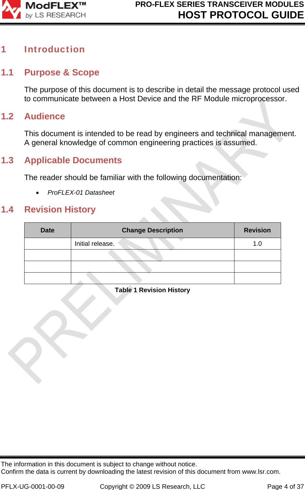PRO-FLEX SERIES TRANSCEIVER MODULES HOST PROTOCOL GUIDE The information in this document is subject to change without notice. Confirm the data is current by downloading the latest revision of this document from www.lsr.com.  PFLX-UG-0001-00-09  Copyright © 2009 LS Research, LLC  Page 4 of 37 1 Introduction 1.1  Purpose &amp; Scope The purpose of this document is to describe in detail the message protocol used to communicate between a Host Device and the RF Module microprocessor. 1.2 Audience This document is intended to be read by engineers and technical management.  A general knowledge of common engineering practices is assumed. 1.3 Applicable Documents The reader should be familiar with the following documentation:  ProFLEX-01 Datasheet 1.4 Revision History Date  Change Description  Revision  Initial release.  1.0             Table 1 Revision History 