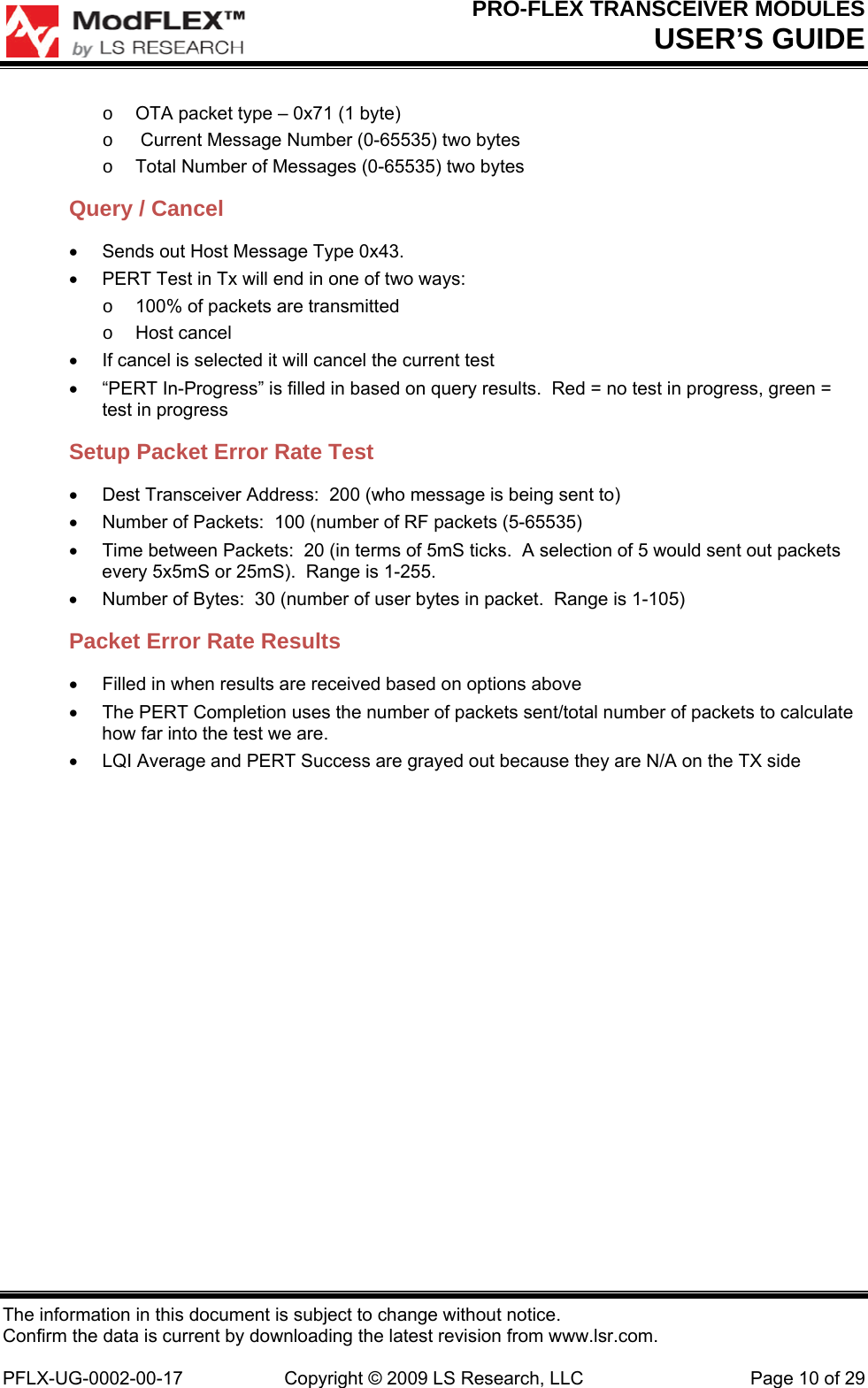 PRO-FLEX TRANSCEIVER MODULES USER’S GUIDE The information in this document is subject to change without notice. Confirm the data is current by downloading the latest revision from www.lsr.com.  PFLX-UG-0002-00-17  Copyright © 2009 LS Research, LLC  Page 10 of 29 o  OTA packet type – 0x71 (1 byte) o   Current Message Number (0-65535) two bytes o  Total Number of Messages (0-65535) two bytes Query / Cancel   Sends out Host Message Type 0x43.   PERT Test in Tx will end in one of two ways: o  100% of packets are transmitted o Host cancel   If cancel is selected it will cancel the current test   “PERT In-Progress” is filled in based on query results.  Red = no test in progress, green = test in progress Setup Packet Error Rate Test   Dest Transceiver Address:  200 (who message is being sent to)   Number of Packets:  100 (number of RF packets (5-65535)   Time between Packets:  20 (in terms of 5mS ticks.  A selection of 5 would sent out packets every 5x5mS or 25mS).  Range is 1-255.   Number of Bytes:  30 (number of user bytes in packet.  Range is 1-105) Packet Error Rate Results   Filled in when results are received based on options above   The PERT Completion uses the number of packets sent/total number of packets to calculate how far into the test we are.   LQI Average and PERT Success are grayed out because they are N/A on the TX side 