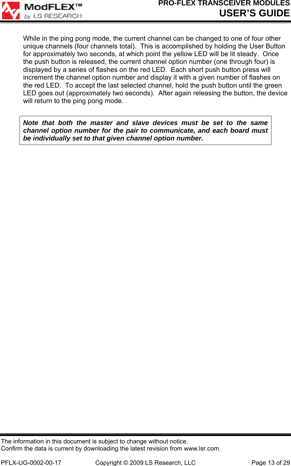 PRO-FLEX TRANSCEIVER MODULES USER’S GUIDE The information in this document is subject to change without notice. Confirm the data is current by downloading the latest revision from www.lsr.com.  PFLX-UG-0002-00-17  Copyright © 2009 LS Research, LLC  Page 13 of 29 While in the ping pong mode, the current channel can be changed to one of four other unique channels (four channels total).  This is accomplished by holding the User Button for approximately two seconds, at which point the yellow LED will be lit steady.  Once the push button is released, the current channel option number (one through four) is displayed by a series of flashes on the red LED.  Each short push button press will increment the channel option number and display it with a given number of flashes on the red LED.  To accept the last selected channel, hold the push button until the green LED goes out (approximately two seconds).  After again releasing the button, the device will return to the ping pong mode. Note that both the master and slave devices must be set to the same channel option number for the pair to communicate, and each board must be individually set to that given channel option number. 