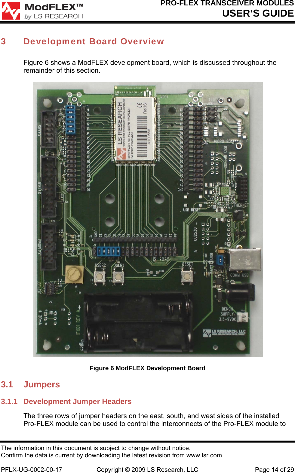 PRO-FLEX TRANSCEIVER MODULES USER’S GUIDE The information in this document is subject to change without notice. Confirm the data is current by downloading the latest revision from www.lsr.com.  PFLX-UG-0002-00-17  Copyright © 2009 LS Research, LLC  Page 14 of 29 3 Development Board Overview Figure 6 shows a ModFLEX development board, which is discussed throughout the remainder of this section.  Figure 6 ModFLEX Development Board 3.1 Jumpers 3.1.1  Development Jumper Headers The three rows of jumper headers on the east, south, and west sides of the installed Pro-FLEX module can be used to control the interconnects of the Pro-FLEX module to 