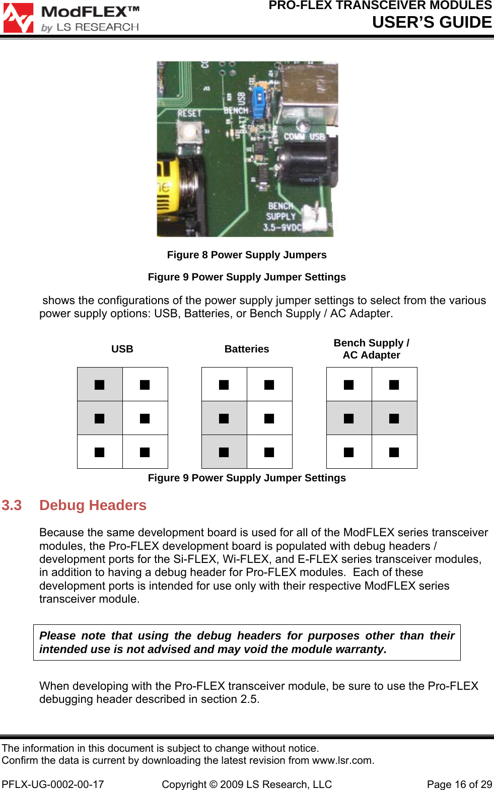 PRO-FLEX TRANSCEIVER MODULES USER’S GUIDE The information in this document is subject to change without notice. Confirm the data is current by downloading the latest revision from www.lsr.com.  PFLX-UG-0002-00-17  Copyright © 2009 LS Research, LLC  Page 16 of 29  Figure 8 Power Supply Jumpers Figure 9 Power Supply Jumper Settings  shows the configurations of the power supply jumper settings to select from the various power supply options: USB, Batteries, or Bench Supply / AC Adapter. USB  Batteries  Bench Supply / AC Adapter ■ ■  ■ ■  ■ ■ ■ ■  ■ ■  ■ ■ ■ ■  ■ ■  ■ ■ Figure 9 Power Supply Jumper Settings 3.3 Debug Headers Because the same development board is used for all of the ModFLEX series transceiver modules, the Pro-FLEX development board is populated with debug headers / development ports for the Si-FLEX, Wi-FLEX, and E-FLEX series transceiver modules, in addition to having a debug header for Pro-FLEX modules.  Each of these development ports is intended for use only with their respective ModFLEX series transceiver module. Please note that using the debug headers for purposes other than their intended use is not advised and may void the module warranty. When developing with the Pro-FLEX transceiver module, be sure to use the Pro-FLEX debugging header described in section 2.5. 