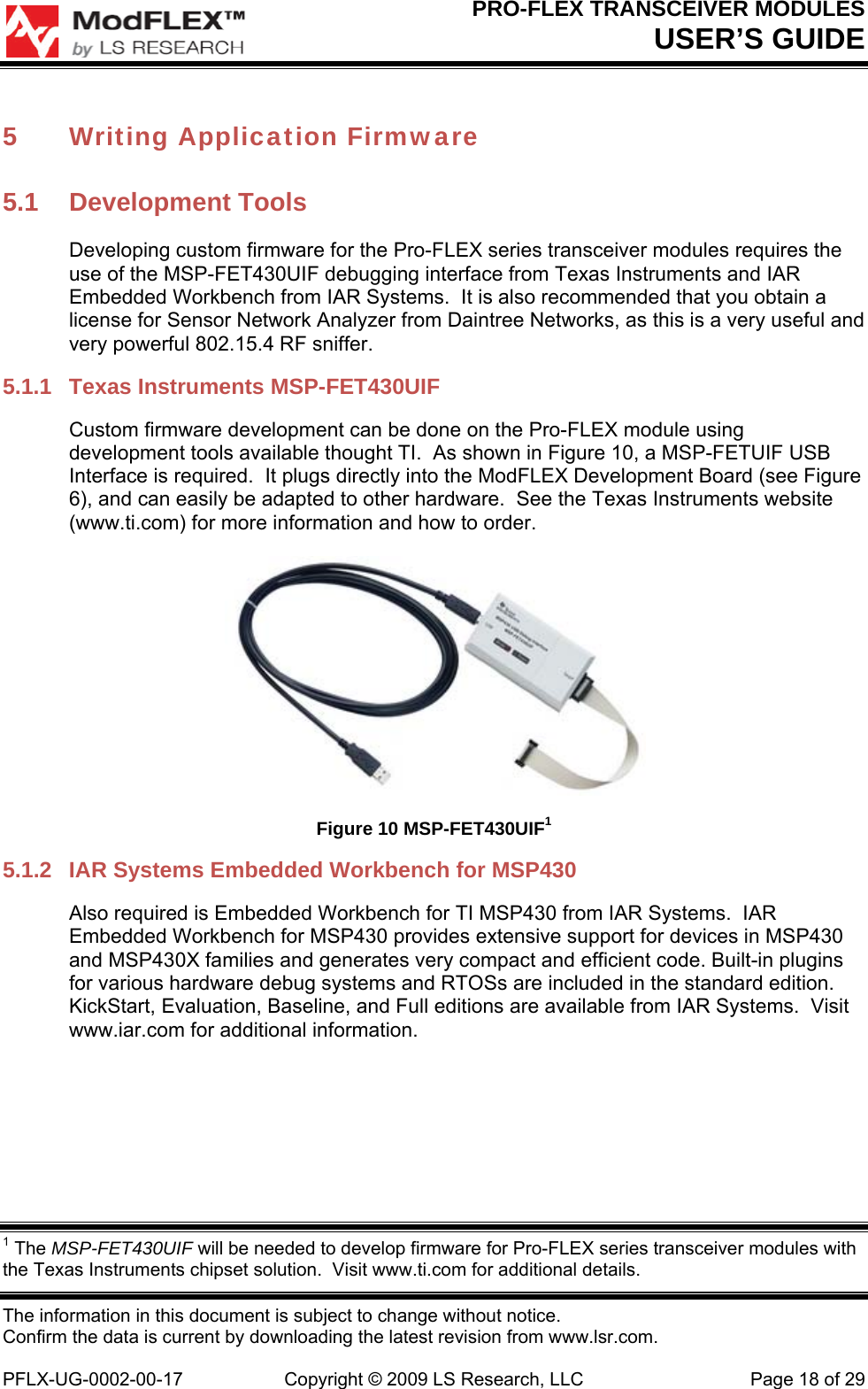 PRO-FLEX TRANSCEIVER MODULES USER’S GUIDE The information in this document is subject to change without notice. Confirm the data is current by downloading the latest revision from www.lsr.com.  PFLX-UG-0002-00-17  Copyright © 2009 LS Research, LLC  Page 18 of 29 5 Writing Application Firmware 5.1 Development Tools Developing custom firmware for the Pro-FLEX series transceiver modules requires the use of the MSP-FET430UIF debugging interface from Texas Instruments and IAR Embedded Workbench from IAR Systems.  It is also recommended that you obtain a license for Sensor Network Analyzer from Daintree Networks, as this is a very useful and very powerful 802.15.4 RF sniffer. 5.1.1  Texas Instruments MSP-FET430UIF Custom firmware development can be done on the Pro-FLEX module using development tools available thought TI.  As shown in Figure 10, a MSP-FETUIF USB Interface is required.  It plugs directly into the ModFLEX Development Board (see Figure 6), and can easily be adapted to other hardware.  See the Texas Instruments website (www.ti.com) for more information and how to order.  Figure 10 MSP-FET430UIF1 5.1.2  IAR Systems Embedded Workbench for MSP430 Also required is Embedded Workbench for TI MSP430 from IAR Systems.  IAR Embedded Workbench for MSP430 provides extensive support for devices in MSP430 and MSP430X families and generates very compact and efficient code. Built-in plugins for various hardware debug systems and RTOSs are included in the standard edition.  KickStart, Evaluation, Baseline, and Full editions are available from IAR Systems.  Visit www.iar.com for additional information.  1 The MSP-FET430UIF will be needed to develop firmware for Pro-FLEX series transceiver modules with the Texas Instruments chipset solution.  Visit www.ti.com for additional details. 