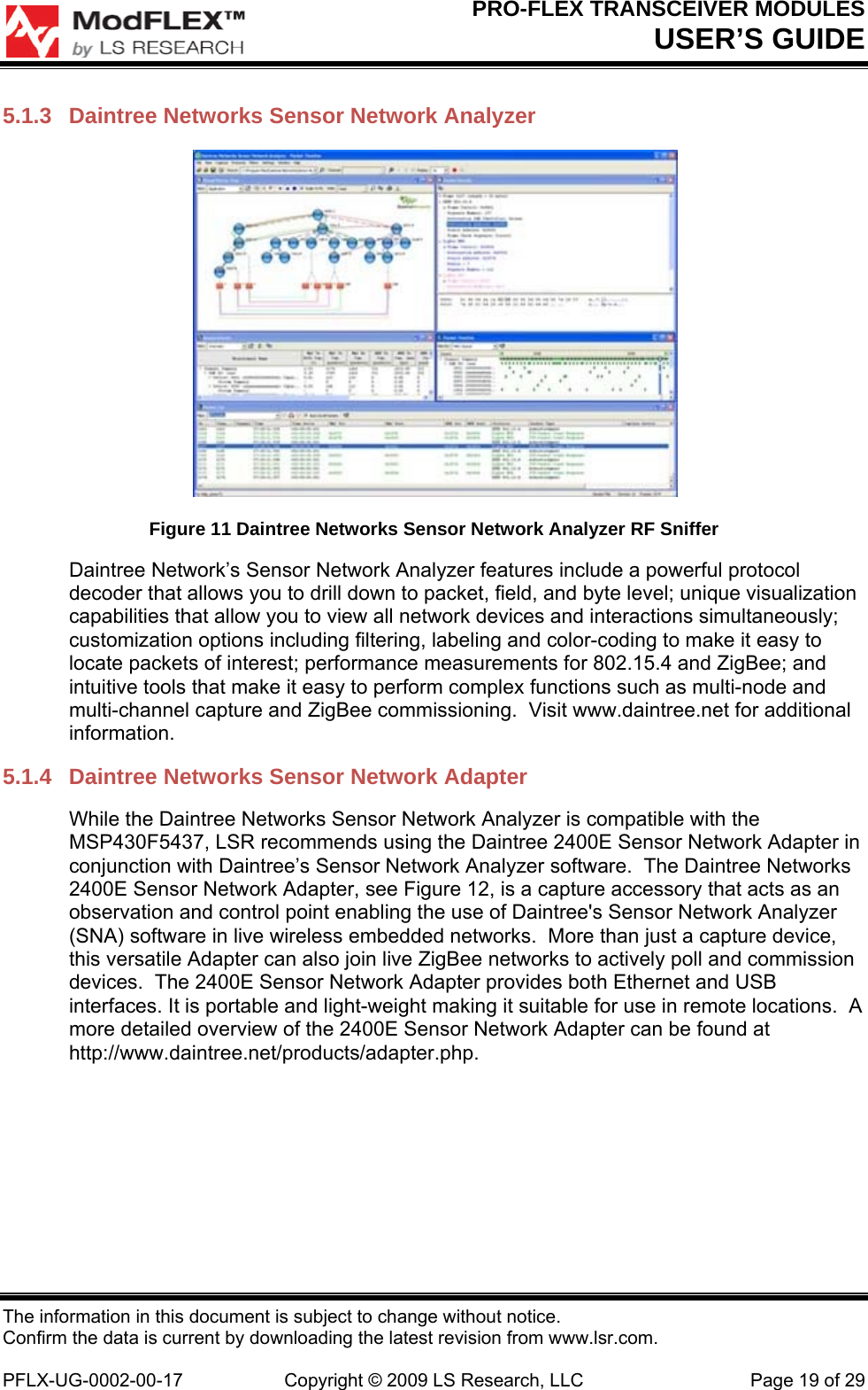 PRO-FLEX TRANSCEIVER MODULES USER’S GUIDE The information in this document is subject to change without notice. Confirm the data is current by downloading the latest revision from www.lsr.com.  PFLX-UG-0002-00-17  Copyright © 2009 LS Research, LLC  Page 19 of 29 5.1.3  Daintree Networks Sensor Network Analyzer  Figure 11 Daintree Networks Sensor Network Analyzer RF Sniffer Daintree Network’s Sensor Network Analyzer features include a powerful protocol decoder that allows you to drill down to packet, field, and byte level; unique visualization capabilities that allow you to view all network devices and interactions simultaneously; customization options including filtering, labeling and color-coding to make it easy to locate packets of interest; performance measurements for 802.15.4 and ZigBee; and intuitive tools that make it easy to perform complex functions such as multi-node and multi-channel capture and ZigBee commissioning.  Visit www.daintree.net for additional information. 5.1.4  Daintree Networks Sensor Network Adapter While the Daintree Networks Sensor Network Analyzer is compatible with the MSP430F5437, LSR recommends using the Daintree 2400E Sensor Network Adapter in conjunction with Daintree’s Sensor Network Analyzer software.  The Daintree Networks 2400E Sensor Network Adapter, see Figure 12, is a capture accessory that acts as an observation and control point enabling the use of Daintree&apos;s Sensor Network Analyzer (SNA) software in live wireless embedded networks.  More than just a capture device, this versatile Adapter can also join live ZigBee networks to actively poll and commission devices.  The 2400E Sensor Network Adapter provides both Ethernet and USB interfaces. It is portable and light-weight making it suitable for use in remote locations.  A more detailed overview of the 2400E Sensor Network Adapter can be found at http://www.daintree.net/products/adapter.php. 