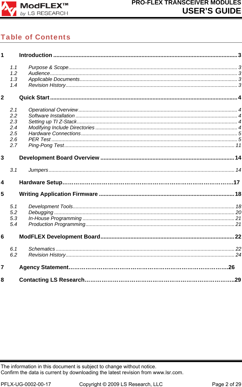 PRO-FLEX TRANSCEIVER MODULES USER’S GUIDE The information in this document is subject to change without notice. Confirm the data is current by downloading the latest revision from www.lsr.com.  PFLX-UG-0002-00-17  Copyright © 2009 LS Research, LLC  Page 2 of 29 Table of Contents 1Introduction ..................................................................................................................... 31.1Purpose &amp; Scope ....................................................................................................................... 31.2Audience .................................................................................................................................... 31.3Applicable Documents ............................................................................................................... 31.4Revision History ......................................................................................................................... 32Quick Start ....................................................................................................................... 42.1Operational Overview ................................................................................................................ 42.2Software Installation .................................................................................................................. 42.3Setting up TI Z-Stack ................................................................................................................. 42.4Modifying Include Directories .................................................................................................... 42.5Hardware Connections .............................................................................................................. 52.6PER Test ................................................................................................................................... 52.7Ping-Pong Test ........................................................................................................................ 113Development Board Overview ..................................................................................... 143.1Jumpers ................................................................................................................................... 14 4 Hardware Setup……………………………………………………………………………….17 5Writing Application Firmware ...................................................................................... 185.1Development Tools .................................................................................................................. 185.2Debugging ............................................................................................................................... 205.3In-House Programming ........................................................................................................... 215.4Production Programming ......................................................................................................... 216ModFLEX Development Board ..................................................................................... 226.1Schematics .............................................................................................................................. 226.2Revision History ....................................................................................................................... 247Agency Statement………………………………………………………………………….26 8  Contacting LS Research……………………………………………………………………..29        