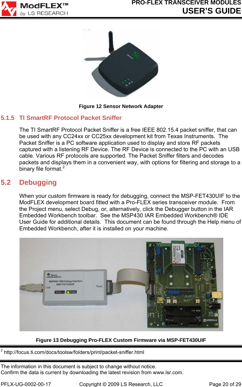 PRO-FLEX TRANSCEIVER MODULES USER’S GUIDE The information in this document is subject to change without notice. Confirm the data is current by downloading the latest revision from www.lsr.com.  PFLX-UG-0002-00-17  Copyright © 2009 LS Research, LLC  Page 20 of 29  Figure 12 Sensor Network Adapter 5.1.5  TI SmartRF Protocol Packet Sniffer The TI SmartRF Protocol Packet Sniffer is a free IEEE 802.15.4 packet sniffer, that can be used with any CC24xx or CC25xx development kit from Texas Instruments.  The Packet Sniffer is a PC software application used to display and store RF packets captured with a listening RF Device. The RF Device is connected to the PC with an USB cable. Various RF protocols are supported. The Packet Sniffer filters and decodes packets and displays them in a convenient way, with options for filtering and storage to a binary file format.2 5.2 Debugging When your custom firmware is ready for debugging, connect the MSP-FET430UIF to the ModFLEX development board fitted with a Pro-FLEX series transceiver module.  From the Project menu, select Debug, or, alternatively, click the Debugger button in the IAR Embedded Workbench toolbar.  See the MSP430 IAR Embedded Workbench® IDE User Guide for additional details.  This document can be found through the Help menu of Embedded Workbench, after it is installed on your machine.  Figure 13 Debugging Pro-FLEX Custom Firmware via MSP-FET430UIF  2 http://focus.ti.com/docs/toolsw/folders/print/packet-sniffer.html 