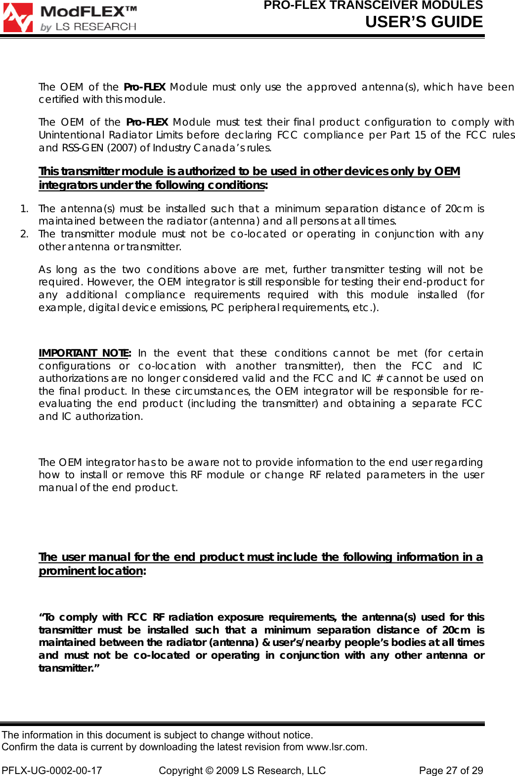 PRO-FLEX TRANSCEIVER MODULES USER’S GUIDE The information in this document is subject to change without notice. Confirm the data is current by downloading the latest revision from www.lsr.com.  PFLX-UG-0002-00-17  Copyright © 2009 LS Research, LLC  Page 27 of 29  The OEM of the Pro-FLEX Module must only use the approved antenna(s), which have been certified with this module. The OEM of the Pro-FLEX  Module must test their final product configuration to comply with Unintentional Radiator Limits before declaring FCC compliance per Part 15 of the FCC rules and RSS-GEN (2007) of Industry Canada’s rules. This transmitter module is authorized to be used in other devices only by OEM integrators under the following conditions: 1. The antenna(s) must be installed such that a minimum separation distance of 20cm is maintained between the radiator (antenna) and all persons at all times. 2. The transmitter module must not be co-located or operating in conjunction with any other antenna or transmitter.  As long as the two conditions above are met, further transmitter testing will not be required. However, the OEM integrator is still responsible for testing their end-product for any additional compliance requirements required with this module installed (for example, digital device emissions, PC peripheral requirements, etc.).  IMPORTANT NOTE:  In the event that these conditions cannot be met (for certain configurations or co-location with another transmitter), then the FCC and IC authorizations are no longer considered valid and the FCC and IC # cannot be used on the final product. In these circumstances, the OEM integrator will be responsible for re-evaluating the end product (including the transmitter) and obtaining a separate FCC and IC authorization.  The OEM integrator has to be aware not to provide information to the end user regarding how to install or remove this RF module or change RF related parameters in the user manual of the end product.   The user manual for the end product must include the following information in a prominent location:  “To comply with FCC RF radiation exposure requirements, the antenna(s) used for this transmitter must be installed such that a minimum separation distance of 20cm is maintained between the radiator (antenna) &amp; user’s/nearby people’s bodies at all times and must not be co-located or operating in conjunction with any other antenna or transmitter.”  