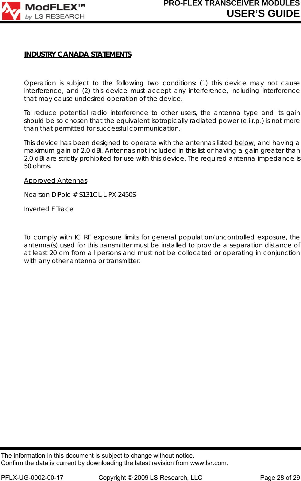 PRO-FLEX TRANSCEIVER MODULES USER’S GUIDE The information in this document is subject to change without notice. Confirm the data is current by downloading the latest revision from www.lsr.com.  PFLX-UG-0002-00-17  Copyright © 2009 LS Research, LLC  Page 28 of 29  INDUSTRY CANADA STATEMENTS  Operation is subject to the following two conditions: (1) this device may not cause interference, and (2) this device must accept any interference, including interference that may cause undesired operation of the device. To reduce potential radio interference to other users, the antenna type and its gain should be so chosen that the equivalent isotropically radiated power (e.i.r.p.) is not more than that permitted for successful communication. This device has been designed to operate with the antennas listed below, and having a maximum gain of 2.0 dBi. Antennas not included in this list or having a gain greater than 2.0 dBi are strictly prohibited for use with this device. The required antenna impedance is 50 ohms.   Approved Antennas Nearson DiPole # S131CL-L-PX-2450S Inverted F Trace  To comply with IC RF exposure limits for general population/uncontrolled exposure, the antenna(s) used for this transmitter must be installed to provide a separation distance of at least 20 cm from all persons and must not be collocated or operating in conjunction with any other antenna or transmitter.            