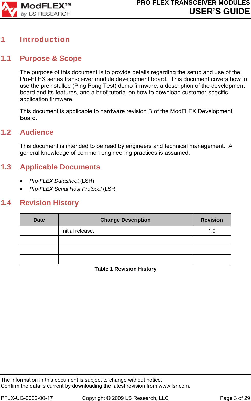 PRO-FLEX TRANSCEIVER MODULES USER’S GUIDE The information in this document is subject to change without notice. Confirm the data is current by downloading the latest revision from www.lsr.com.  PFLX-UG-0002-00-17  Copyright © 2009 LS Research, LLC  Page 3 of 29 1 Introduction 1.1  Purpose &amp; Scope The purpose of this document is to provide details regarding the setup and use of the Pro-FLEX series transceiver module development board.  This document covers how to use the preinstalled (Ping Pong Test) demo firmware, a description of the development board and its features, and a brief tutorial on how to download customer-specific application firmware. This document is applicable to hardware revision B of the ModFLEX Development Board. 1.2 Audience This document is intended to be read by engineers and technical management.  A general knowledge of common engineering practices is assumed. 1.3 Applicable Documents  Pro-FLEX Datasheet (LSR)  Pro-FLEX Serial Host Protocol (LSR 1.4 Revision History Date  Change Description  Revision  Initial release.  1.0             Table 1 Revision History 