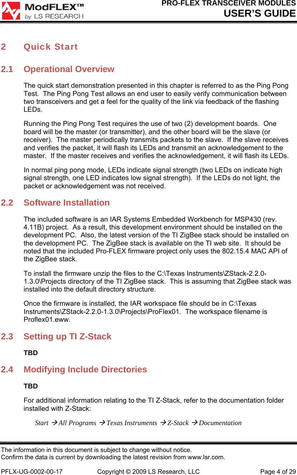 PRO-FLEX TRANSCEIVER MODULES USER’S GUIDE The information in this document is subject to change without notice. Confirm the data is current by downloading the latest revision from www.lsr.com.  PFLX-UG-0002-00-17  Copyright © 2009 LS Research, LLC  Page 4 of 29 2 Quick Start 2.1 Operational Overview The quick start demonstration presented in this chapter is referred to as the Ping Pong Test.  The Ping Pong Test allows an end user to easily verify communication between two transceivers and get a feel for the quality of the link via feedback of the flashing LEDs. Running the Ping Pong Test requires the use of two (2) development boards.  One board will be the master (or transmitter), and the other board will be the slave (or receiver).  The master periodically transmits packets to the slave.  If the slave receives and verifies the packet, it will flash its LEDs and transmit an acknowledgement to the master.  If the master receives and verifies the acknowledgement, it will flash its LEDs. In normal ping pong mode, LEDs indicate signal strength (two LEDs on indicate high signal strength, one LED indicates low signal strength).  If the LEDs do not light, the packet or acknowledgement was not received. 2.2 Software Installation The included software is an IAR Systems Embedded Workbench for MSP430 (rev. 4.11B) project.  As a result, this development environment should be installed on the development PC.  Also, the latest version of the TI ZigBee stack should be installed on the development PC.  The ZigBee stack is available on the TI web site.  It should be noted that the included Pro-FLEX firmware project only uses the 802.15.4 MAC API of the ZigBee stack. To install the firmware unzip the files to the C:\Texas Instruments\ZStack-2.2.0-1.3.0\Projects directory of the TI ZigBee stack.  This is assuming that ZigBee stack was installed into the default directory structure. Once the firmware is installed, the IAR workspace file should be in C:\Texas Instruments\ZStack-2.2.0-1.3.0\Projects\ProFlex01.  The workspace filename is Proflex01.eww. 2.3  Setting up TI Z-Stack TBD 2.4  Modifying Include Directories TBD For additional information relating to the TI Z-Stack, refer to the documentation folder installed with Z-Stack: Start  All Programs  Texas Instruments  Z-Stack  Documentation 