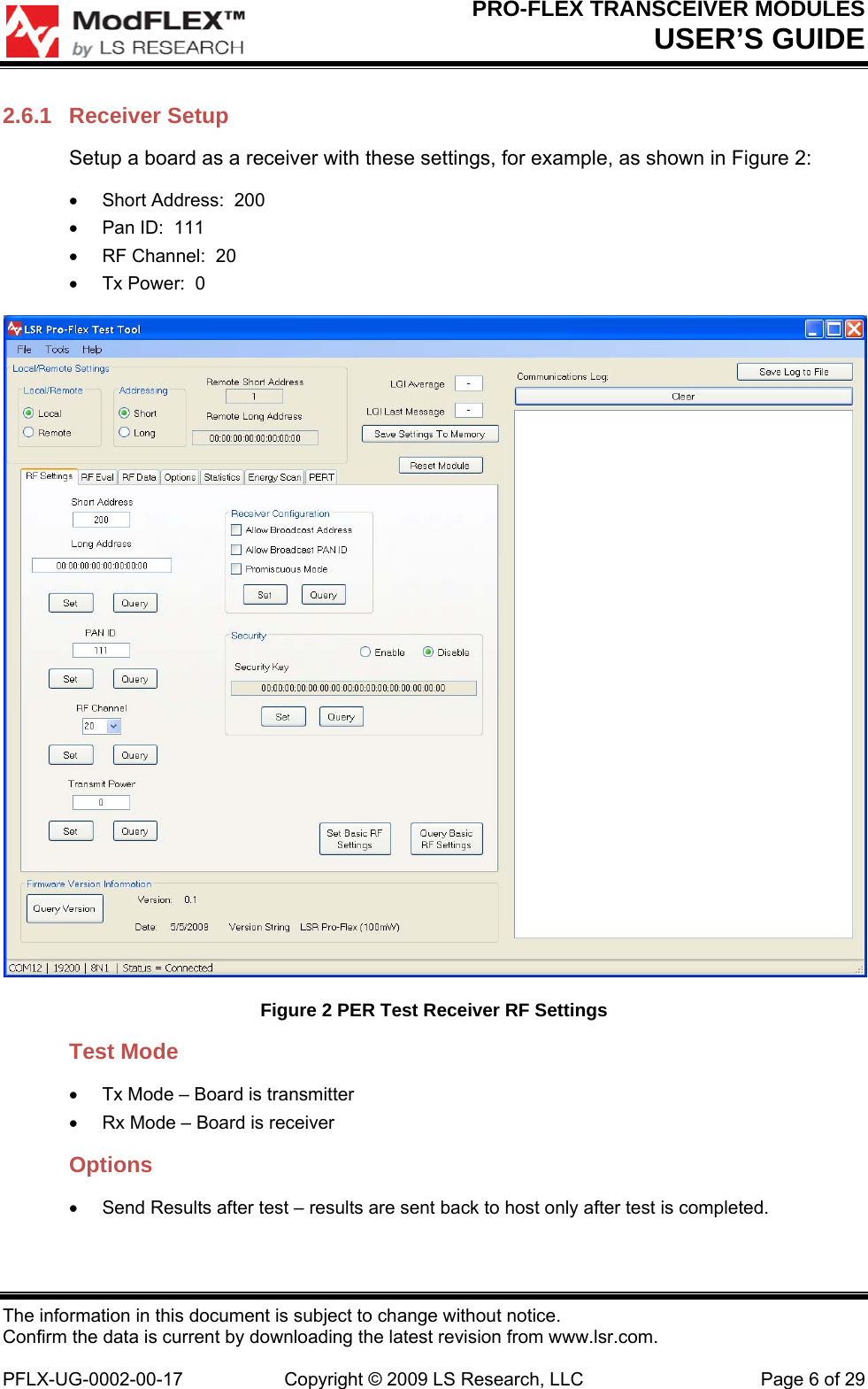 PRO-FLEX TRANSCEIVER MODULES USER’S GUIDE The information in this document is subject to change without notice. Confirm the data is current by downloading the latest revision from www.lsr.com.  PFLX-UG-0002-00-17  Copyright © 2009 LS Research, LLC  Page 6 of 29 2.6.1 Receiver Setup Setup a board as a receiver with these settings, for example, as shown in Figure 2:   Short Address:  200   Pan ID:  111   RF Channel:  20   Tx Power:  0  Figure 2 PER Test Receiver RF Settings Test Mode   Tx Mode – Board is transmitter   Rx Mode – Board is receiver Options   Send Results after test – results are sent back to host only after test is completed.   