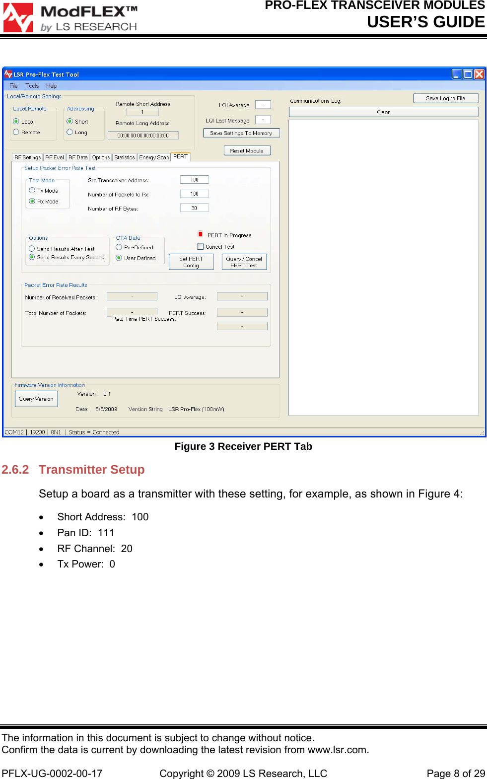 PRO-FLEX TRANSCEIVER MODULES USER’S GUIDE The information in this document is subject to change without notice. Confirm the data is current by downloading the latest revision from www.lsr.com.  PFLX-UG-0002-00-17  Copyright © 2009 LS Research, LLC  Page 8 of 29  Figure 3 Receiver PERT Tab 2.6.2 Transmitter Setup Setup a board as a transmitter with these setting, for example, as shown in Figure 4:   Short Address:  100   Pan ID:  111   RF Channel:  20   Tx Power:  0 