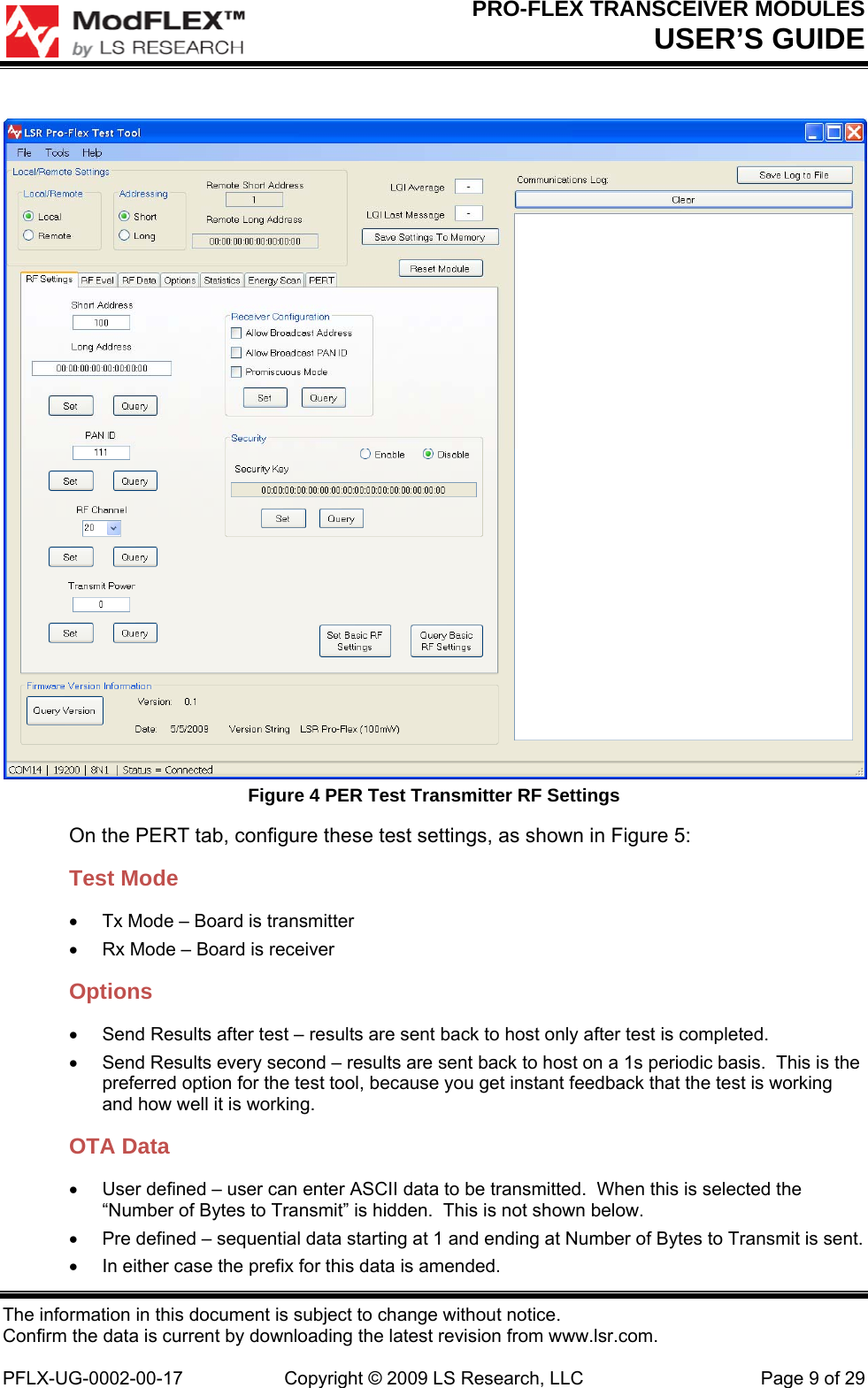 PRO-FLEX TRANSCEIVER MODULES USER’S GUIDE The information in this document is subject to change without notice. Confirm the data is current by downloading the latest revision from www.lsr.com.  PFLX-UG-0002-00-17  Copyright © 2009 LS Research, LLC  Page 9 of 29  Figure 4 PER Test Transmitter RF Settings On the PERT tab, configure these test settings, as shown in Figure 5: Test Mode   Tx Mode – Board is transmitter   Rx Mode – Board is receiver Options   Send Results after test – results are sent back to host only after test is completed.     Send Results every second – results are sent back to host on a 1s periodic basis.  This is the preferred option for the test tool, because you get instant feedback that the test is working and how well it is working. OTA Data   User defined – user can enter ASCII data to be transmitted.  When this is selected the “Number of Bytes to Transmit” is hidden.  This is not shown below.   Pre defined – sequential data starting at 1 and ending at Number of Bytes to Transmit is sent.   In either case the prefix for this data is amended. 