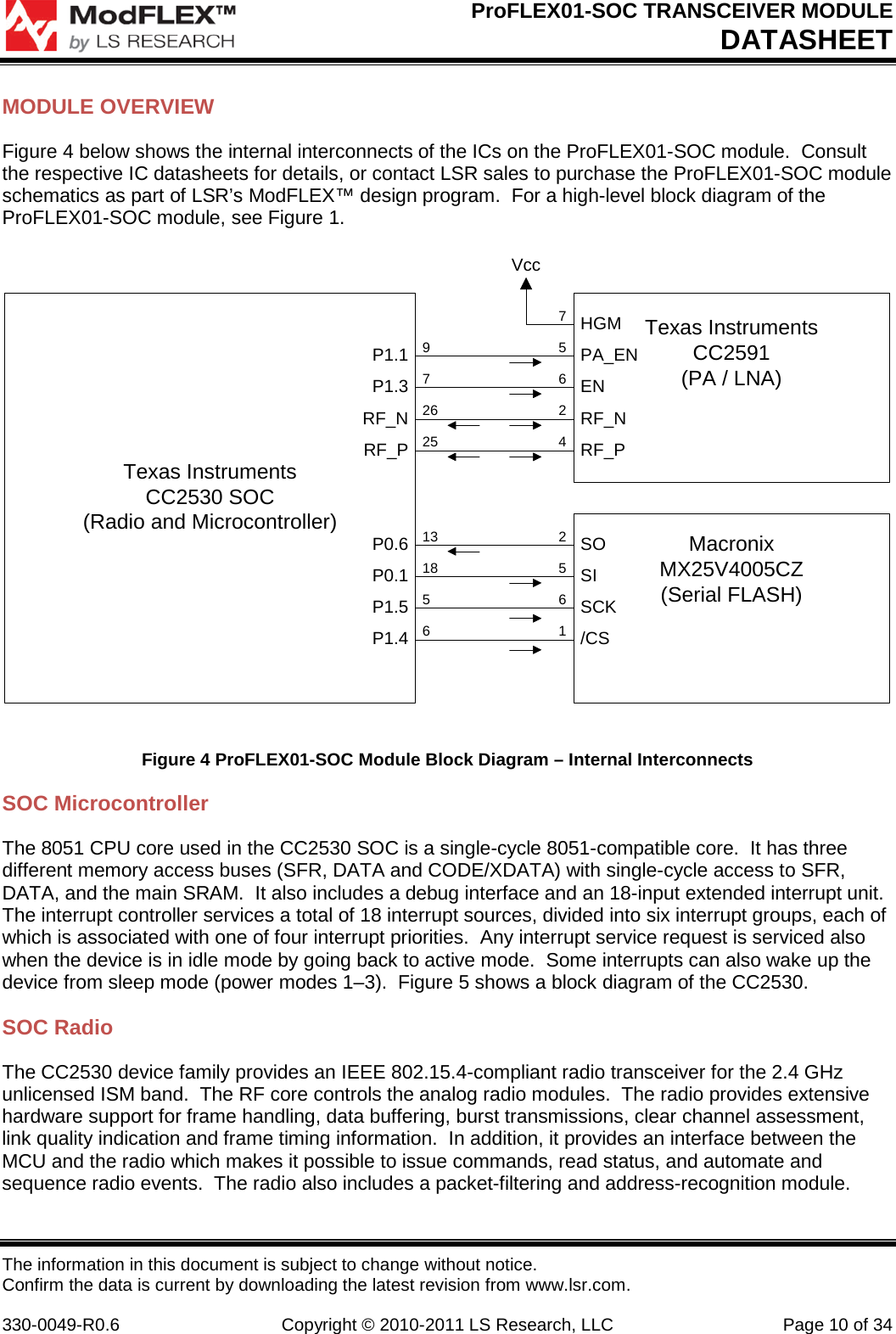 ProFLEX01-SOC TRANSCEIVER MODULE DATASHEET The information in this document is subject to change without notice. Confirm the data is current by downloading the latest revision from www.lsr.com.  330-0049-R0.6 Copyright © 2010-2011 LS Research, LLC Page 10 of 34 MODULE OVERVIEW Figure 4 below shows the internal interconnects of the ICs on the ProFLEX01-SOC module.  Consult the respective IC datasheets for details, or contact LSR sales to purchase the ProFLEX01-SOC module schematics as part of LSR’s ModFLEX™ design program.  For a high-level block diagram of the ProFLEX01-SOC module, see Figure 1. Texas InstrumentsCC2530 SOC(Radio and Microcontroller)Texas InstrumentsCC2591(PA / LNA)MacronixMX25V4005CZ(Serial FLASH)SOSISCK/CSP0.6P0.1P1.5P1.4PA_ENENP1.1P1.3HGMVccRF_NRF_PRF_NRF_P972625131856256156247 Figure 4 ProFLEX01-SOC Module Block Diagram – Internal Interconnects SOC Microcontroller The 8051 CPU core used in the CC2530 SOC is a single-cycle 8051-compatible core.  It has three different memory access buses (SFR, DATA and CODE/XDATA) with single-cycle access to SFR, DATA, and the main SRAM.  It also includes a debug interface and an 18-input extended interrupt unit.  The interrupt controller services a total of 18 interrupt sources, divided into six interrupt groups, each of which is associated with one of four interrupt priorities.  Any interrupt service request is serviced also when the device is in idle mode by going back to active mode.  Some interrupts can also wake up the device from sleep mode (power modes 1–3).  Figure 5 shows a block diagram of the CC2530. SOC Radio The CC2530 device family provides an IEEE 802.15.4-compliant radio transceiver for the 2.4 GHz unlicensed ISM band.  The RF core controls the analog radio modules.  The radio provides extensive hardware support for frame handling, data buffering, burst transmissions, clear channel assessment, link quality indication and frame timing information.  In addition, it provides an interface between the MCU and the radio which makes it possible to issue commands, read status, and automate and sequence radio events.  The radio also includes a packet-filtering and address-recognition module. 