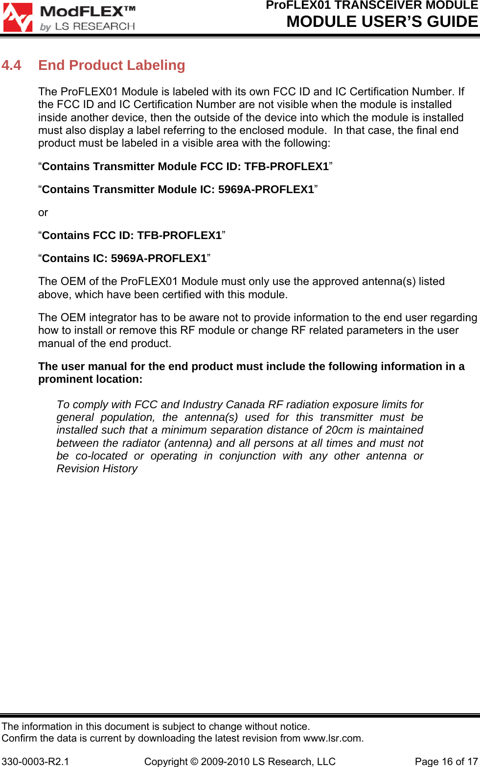 ProFLEX01 TRANSCEIVER MODULE MODULE USER’S GUIDE The information in this document is subject to change without notice. Confirm the data is current by downloading the latest revision from www.lsr.com.  330-0003-R2.1  Copyright © 2009-2010 LS Research, LLC  Page 16 of 17 4.4  End Product Labeling The ProFLEX01 Module is labeled with its own FCC ID and IC Certification Number. If the FCC ID and IC Certification Number are not visible when the module is installed inside another device, then the outside of the device into which the module is installed must also display a label referring to the enclosed module.  In that case, the final end product must be labeled in a visible area with the following: “Contains Transmitter Module FCC ID: TFB-PROFLEX1” “Contains Transmitter Module IC: 5969A-PROFLEX1” or “Contains FCC ID: TFB-PROFLEX1” “Contains IC: 5969A-PROFLEX1” The OEM of the ProFLEX01 Module must only use the approved antenna(s) listed above, which have been certified with this module. The OEM integrator has to be aware not to provide information to the end user regarding how to install or remove this RF module or change RF related parameters in the user manual of the end product. The user manual for the end product must include the following information in a prominent location: To comply with FCC and Industry Canada RF radiation exposure limits for general population, the antenna(s) used for this transmitter must be installed such that a minimum separation distance of 20cm is maintained between the radiator (antenna) and all persons at all times and must not be co-located or operating in conjunction with any other antenna or Revision History 