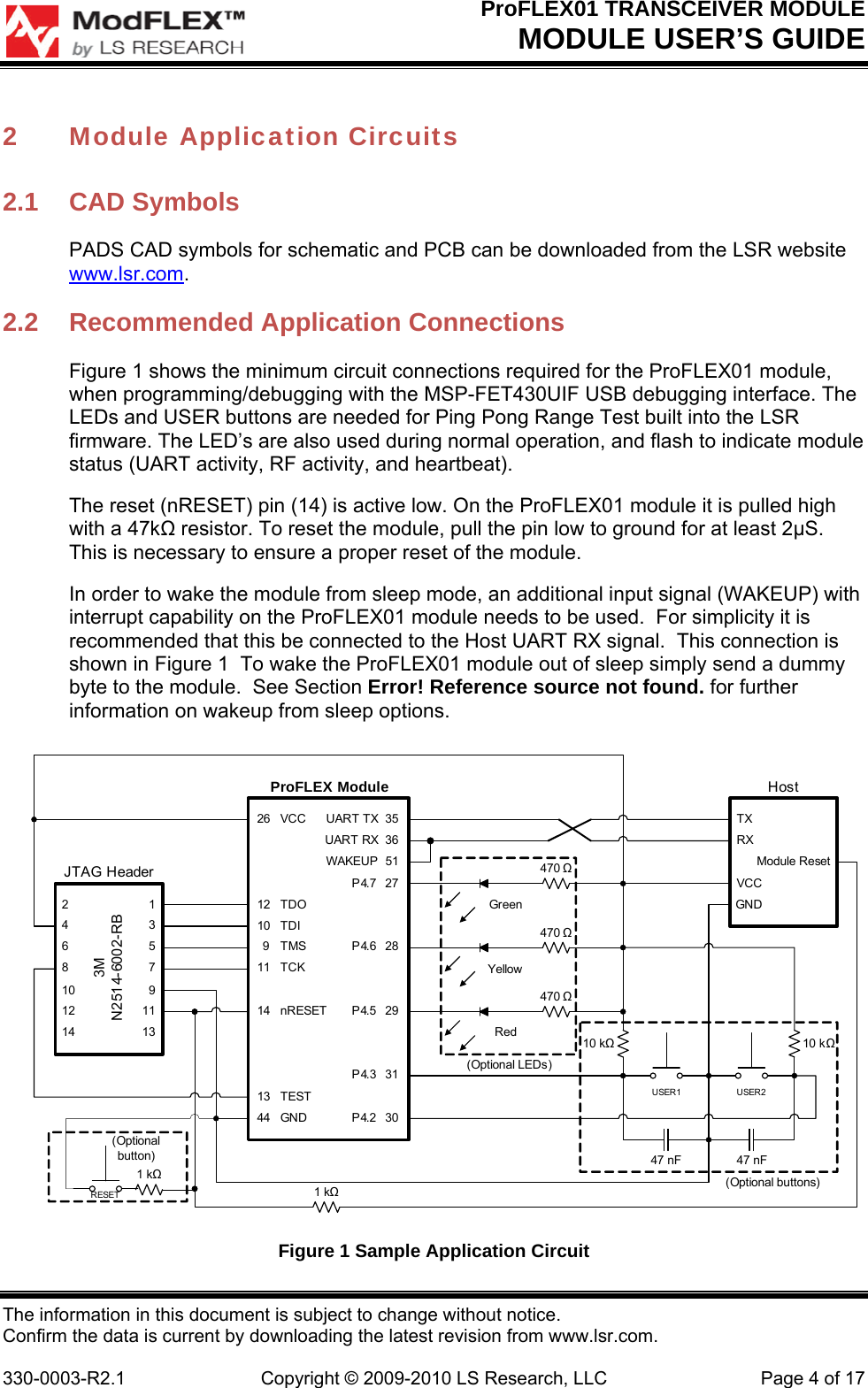 ProFLEX01 TRANSCEIVER MODULE MODULE USER’S GUIDE The information in this document is subject to change without notice. Confirm the data is current by downloading the latest revision from www.lsr.com.  330-0003-R2.1  Copyright © 2009-2010 LS Research, LLC  Page 4 of 17 2 Module Application Circuits 2.1 CAD Symbols PADS CAD symbols for schematic and PCB can be downloaded from the LSR website www.lsr.com. 2.2  Recommended Application Connections Figure 1 shows the minimum circuit connections required for the ProFLEX01 module, when programming/debugging with the MSP-FET430UIF USB debugging interface. The LEDs and USER buttons are needed for Ping Pong Range Test built into the LSR firmware. The LED’s are also used during normal operation, and flash to indicate module status (UART activity, RF activity, and heartbeat).  The reset (nRESET) pin (14) is active low. On the ProFLEX01 module it is pulled high with a 47k resistor. To reset the module, pull the pin low to ground for at least 2S. This is necessary to ensure a proper reset of the module.  In order to wake the module from sleep mode, an additional input signal (WAKEUP) with interrupt capability on the ProFLEX01 module needs to be used.  For simplicity it is recommended that this be connected to the Host UART RX signal.  This connection is shown in Figure 1  To wake the ProFLEX01 module out of sleep simply send a dummy byte to the module.  See Section Error! Reference source not found. for further information on wakeup from sleep options. (Optional LEDs)(Optional buttons)26 VCC UART TX 35UART RX 36WAKEUP  51P4.7 2712 TDO10 TDI9TMS P4.62811 TCK14 nRESET P4.5 29P4.3 3113 TEST44 GND P4.2 30JTAG Header2                        14                        36                        58                        710                      912                    1114                    13ProFLEX Module3MN2514-6002-RBTXRXModule ResetVCCGNDUSER1Host470 10 k47 nF470 470 USER247 nF10 kGreenRedYellowRESET1 k(Optionalbutton)1 k  Figure 1 Sample Application Circuit 
