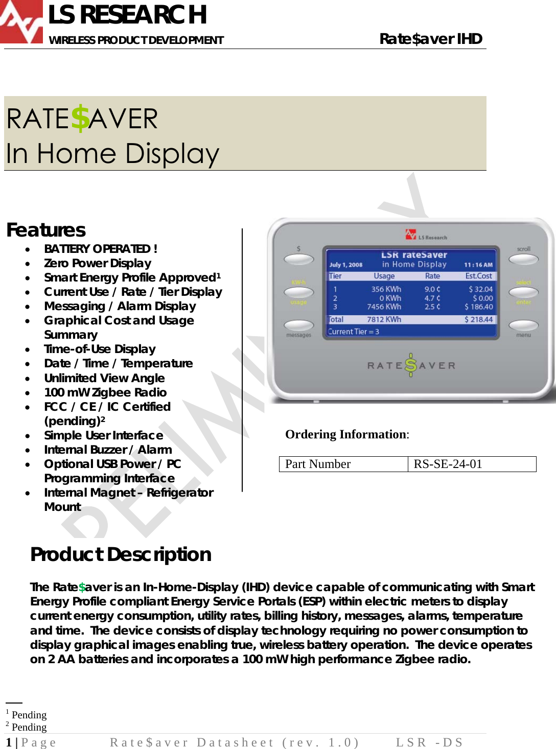              LS RESEARCH       WIRELESS PRODUCT DEVELOPMENT                                                     Rate$aver IHD 1 | Page  Rate$aver Datasheet (rev. 1.0)  LSR -DS   RATE$AVER In Home Display  Features • BATTERY OPERATED ! • Zero Power Display • Smart Energy Profile Approved1 • Current Use / Rate / Tier Display • Messaging / Alarm Display • Graphical Cost and Usage Summary • Time-of-Use Display • Date / Time / Temperature • Unlimited View Angle • 100 mW Zigbee Radio • FCC / CE / IC Certified (pending)2 • Simple User Interface • Internal Buzzer / Alarm • Optional USB Power / PC Programming Interface • Internal Magnet – Refrigerator Mount                                                     1 Pending 2 Pending Product Description  The Rate$aver is an In-Home-Display (IHD) device capable of communicating with Smart Energy Profile compliant Energy Service Portals (ESP) within electric meters to display current energy consumption, utility rates, billing history, messages, alarms, temperature and time.  The device consists of display technology requiring no power consumption to display graphical images enabling true, wireless battery operation.  The device operates on 2 AA batteries and incorporates a 100 mW high performance Zigbee radio.  Ordering Information:  Part Number  RS-SE-24-01  