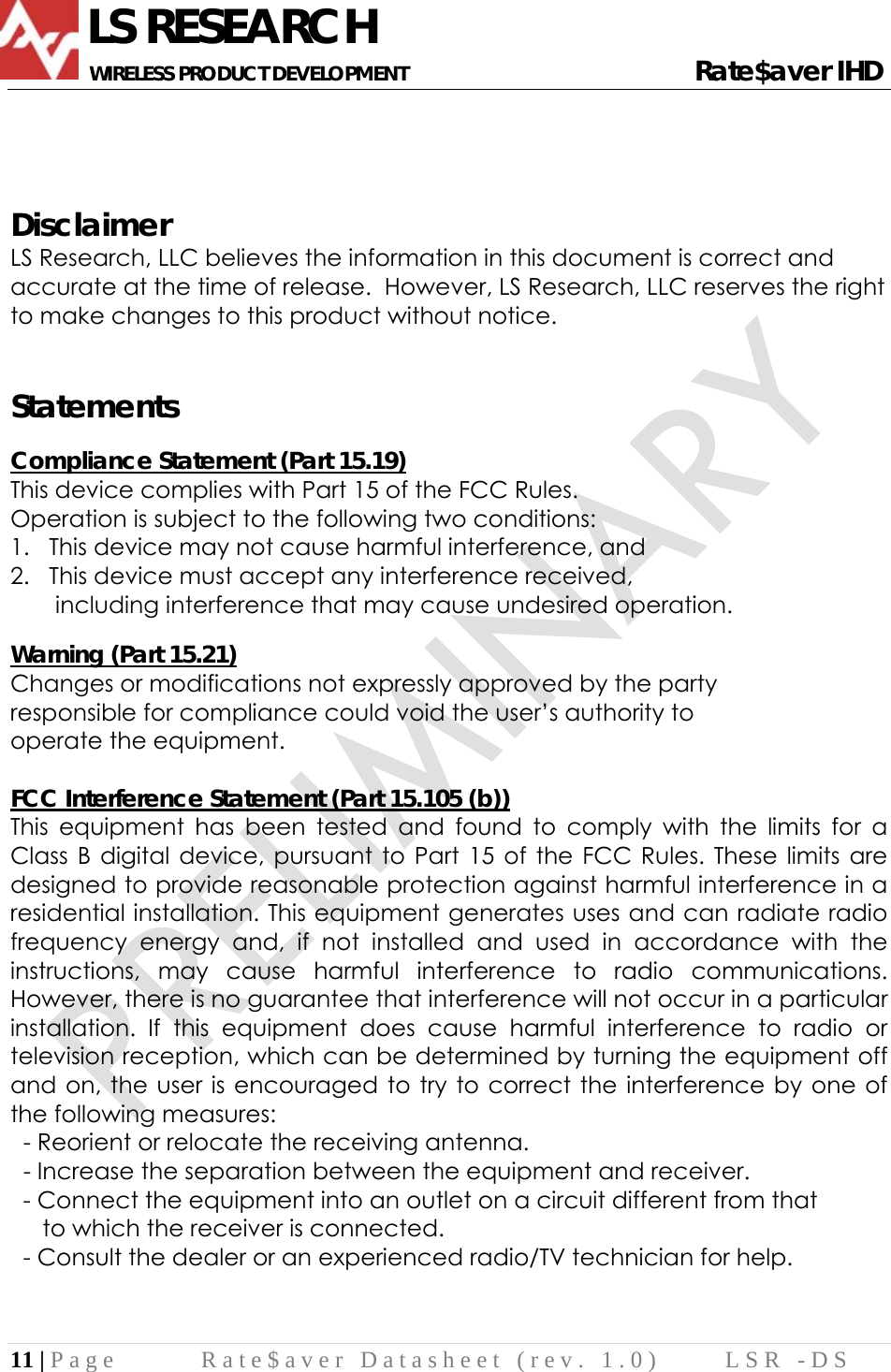              LS RESEARCH       WIRELESS PRODUCT DEVELOPMENT                                                     Rate$aver IHD 11 | Page  Rate$aver Datasheet (rev. 1.0)  LSR -DS     Disclaimer LS Research, LLC believes the information in this document is correct and accurate at the time of release.  However, LS Research, LLC reserves the right to make changes to this product without notice.   Statements  Compliance Statement (Part 15.19) This device complies with Part 15 of the FCC Rules.  Operation is subject to the following two conditions:  1.   This device may not cause harmful interference, and  2.   This device must accept any interference received,         including interference that may cause undesired operation.  Warning (Part 15.21) Changes or modifications not expressly approved by the party  responsible for compliance could void the user’s authority to  operate the equipment.  FCC Interference Statement (Part 15.105 (b)) This equipment has been tested and found to comply with the limits for a Class B digital device, pursuant to Part 15 of the FCC Rules. These limits are designed to provide reasonable protection against harmful interference in a residential installation. This equipment generates uses and can radiate radio frequency energy and, if not installed and used in accordance with the instructions, may cause harmful interference to radio communications. However, there is no guarantee that interference will not occur in a particular installation. If this equipment does cause harmful interference to radio or television reception, which can be determined by turning the equipment off and on, the user is encouraged to try to correct the interference by one of the following measures:   - Reorient or relocate the receiving antenna.   - Increase the separation between the equipment and receiver.   - Connect the equipment into an outlet on a circuit different from that        to which the receiver is connected.   - Consult the dealer or an experienced radio/TV technician for help.    