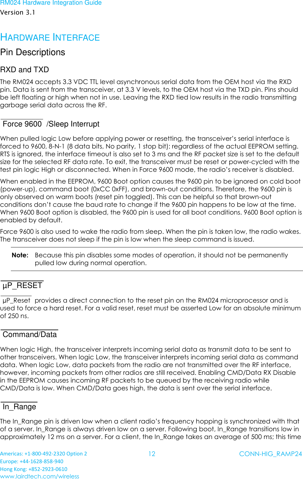 RM024 Hardware Integration Guide Version 3.1 Americas: +1-800-492-2320 Option 2 Europe: +44-1628-858-940 Hong Kong: +852-2923-0610 www.lairdtech.com/wireless 12 CONN-HIG_RAMP24  HARDWARE INTERFACE Pin Descriptions RXD and TXD The RM024 accepts 3.3 VDC TTL level asynchronous serial data from the OEM host via the RXD pin. Data is sent from the transceiver, at 3.3 V levels, to the OEM host via the TXD pin. Pins should be left floating or high when not in use. Leaving the RXD tied low results in the radio transmitting garbage serial data across the RF. Force 9600  /Sleep Interrupt When pulled logic Low before applying power or resetting, the transceiver’s serial interface is forced to 9600, 8-N-1 (8 data bits, No parity, 1 stop bit): regardless of the actual EEPROM setting. RTS is ignored, the interface timeout is also set to 3 ms and the RF packet size is set to the default size for the selected RF data rate. To exit, the transceiver must be reset or power-cycled with the test pin logic High or disconnected. When in Force 9600 mode, the radio’s receiver is disabled. When enabled in the EEPROM, 9600 Boot option causes the 9600 pin to be ignored on cold boot (power-up), command boot (0xCC 0xFF), and brown-out conditions. Therefore, the 9600 pin is only observed on warm boots (reset pin toggled). This can be helpful so that brown-out conditions don’t cause the baud rate to change if the 9600 pin happens to be low at the time. When 9600 Boot option is disabled, the 9600 pin is used for all boot conditions. 9600 Boot option is enabled by default. Force 9600 is also used to wake the radio from sleep. When the pin is taken low, the radio wakes. The transceiver does not sleep if the pin is low when the sleep command is issued. Note:   Because this pin disables some modes of operation, it should not be permanently pulled low during normal operation. µP_RESET   µP_Reset  provides a direct connection to the reset pin on the RM024 microprocessor and is used to force a hard reset. For a valid reset, reset must be asserted Low for an absolute minimum of 250 ns. Command/Data   When logic High, the transceiver interprets incoming serial data as transmit data to be sent to other transceivers. When logic Low, the transceiver interprets incoming serial data as command data. When logic Low, data packets from the radio are not transmitted over the RF interface, however, incoming packets from other radios are still received. Enabling CMD/Data RX Disable in the EEPROM causes incoming RF packets to be queued by the receiving radio while CMD/Data is low. When CMD/Data goes high, the data is sent over the serial interface. In_Range   The In_Range pin is driven low when a client radio’s frequency hopping is synchronized with that of a server. In_Range is always driven low on a server. Following boot, In_Range transitions low in approximately 12 ms on a server. For a client, the In_Range takes an average of 500 ms; this time 