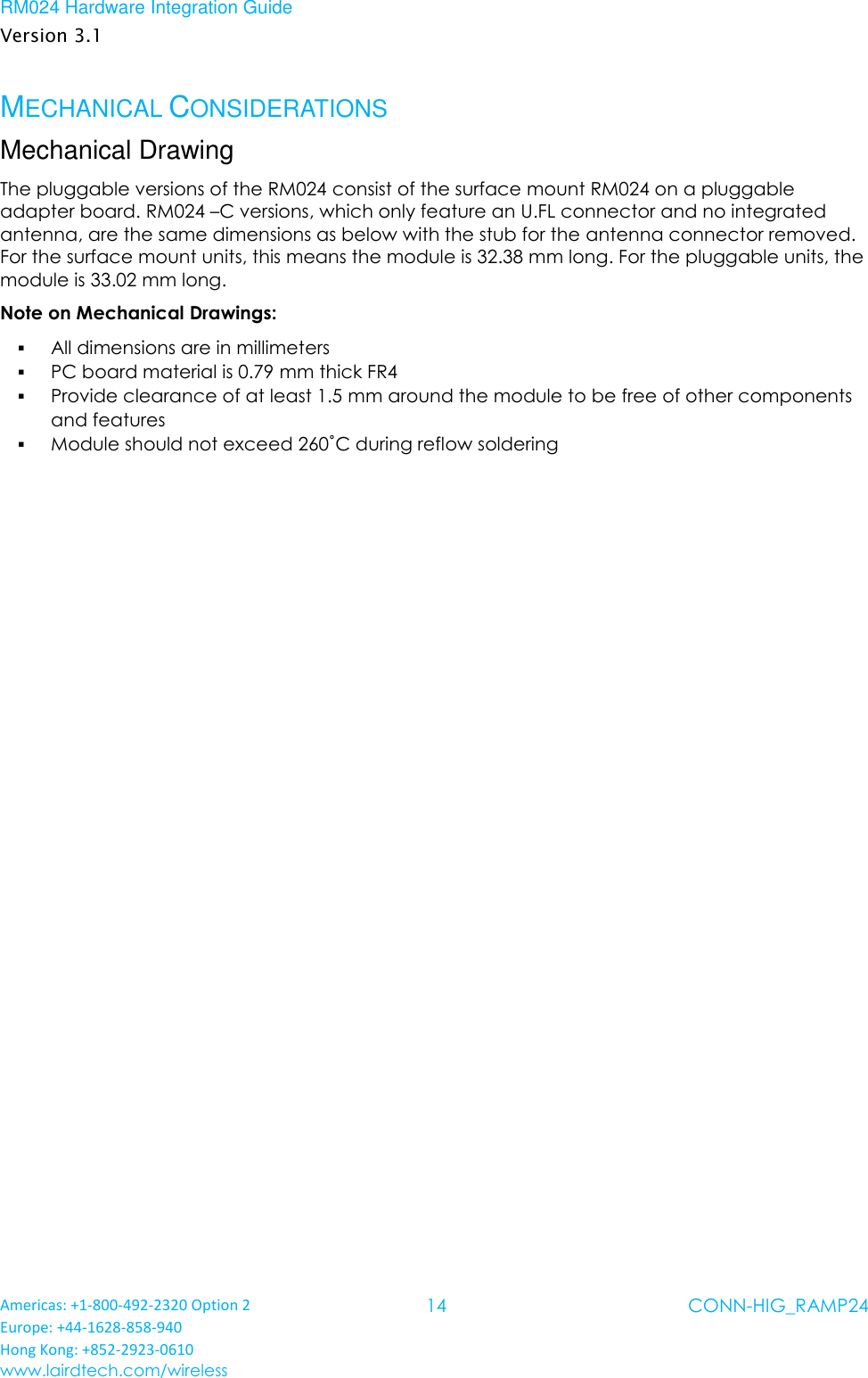 RM024 Hardware Integration Guide Version 3.1 Americas: +1-800-492-2320 Option 2 Europe: +44-1628-858-940 Hong Kong: +852-2923-0610 www.lairdtech.com/wireless 14 CONN-HIG_RAMP24  MECHANICAL CONSIDERATIONS Mechanical Drawing The pluggable versions of the RM024 consist of the surface mount RM024 on a pluggable adapter board. RM024 –C versions, which only feature an U.FL connector and no integrated antenna, are the same dimensions as below with the stub for the antenna connector removed. For the surface mount units, this means the module is 32.38 mm long. For the pluggable units, the module is 33.02 mm long. Note on Mechanical Drawings:  All dimensions are in millimeters  PC board material is 0.79 mm thick FR4  Provide clearance of at least 1.5 mm around the module to be free of other components and features  Module should not exceed 260˚C during reflow soldering 