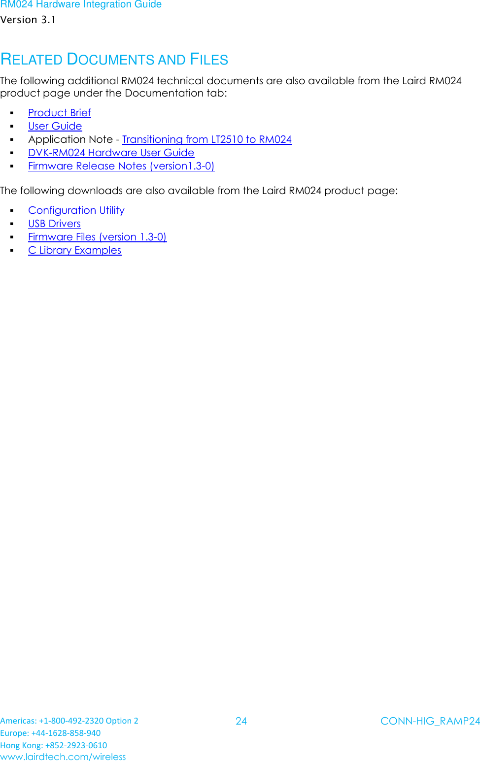 RM024 Hardware Integration Guide Version 3.1 Americas: +1-800-492-2320 Option 2 Europe: +44-1628-858-940 Hong Kong: +852-2923-0610 www.lairdtech.com/wireless 24 CONN-HIG_RAMP24  RELATED DOCUMENTS AND FILES The following additional RM024 technical documents are also available from the Laird RM024 product page under the Documentation tab:  Product Brief  User Guide  Application Note - Transitioning from LT2510 to RM024  DVK-RM024 Hardware User Guide  Firmware Release Notes (version1.3-0) The following downloads are also available from the Laird RM024 product page:  Configuration Utility  USB Drivers  Firmware Files (version 1.3-0)  C Library Examples  