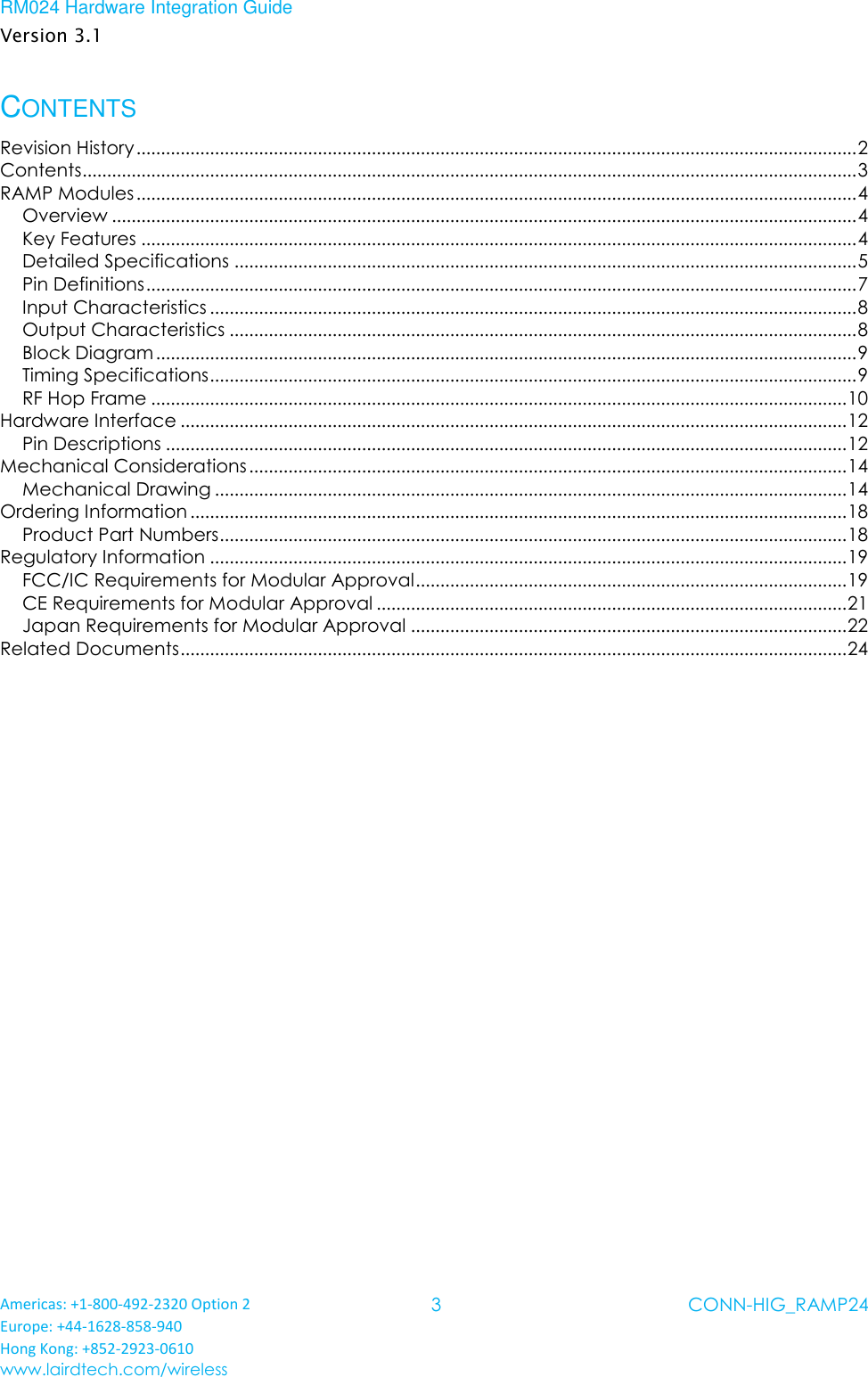 RM024 Hardware Integration Guide Version 3.1 Americas: +1-800-492-2320 Option 2 Europe: +44-1628-858-940 Hong Kong: +852-2923-0610 www.lairdtech.com/wireless 3 CONN-HIG_RAMP24  CONTENTS Revision History ................................................................................................................................................... 2 Contents .............................................................................................................................................................. 3 RAMP Modules ................................................................................................................................................... 4 Overview ........................................................................................................................................................ 4 Key Features .................................................................................................................................................. 4 Detailed Specifications ............................................................................................................................... 5 Pin Definitions ................................................................................................................................................. 7 Input Characteristics .................................................................................................................................... 8 Output Characteristics ................................................................................................................................ 8 Block Diagram ............................................................................................................................................... 9 Timing Specifications .................................................................................................................................... 9 RF Hop Frame .............................................................................................................................................. 10 Hardware Interface ........................................................................................................................................ 12 Pin Descriptions ........................................................................................................................................... 12 Mechanical Considerations .......................................................................................................................... 14 Mechanical Drawing ................................................................................................................................. 14 Ordering Information ...................................................................................................................................... 18 Product Part Numbers ................................................................................................................................ 18 Regulatory Information .................................................................................................................................. 19 FCC/IC Requirements for Modular Approval ........................................................................................ 19 CE Requirements for Modular Approval ................................................................................................ 21 Japan Requirements for Modular Approval ......................................................................................... 22 Related Documents ........................................................................................................................................ 24    