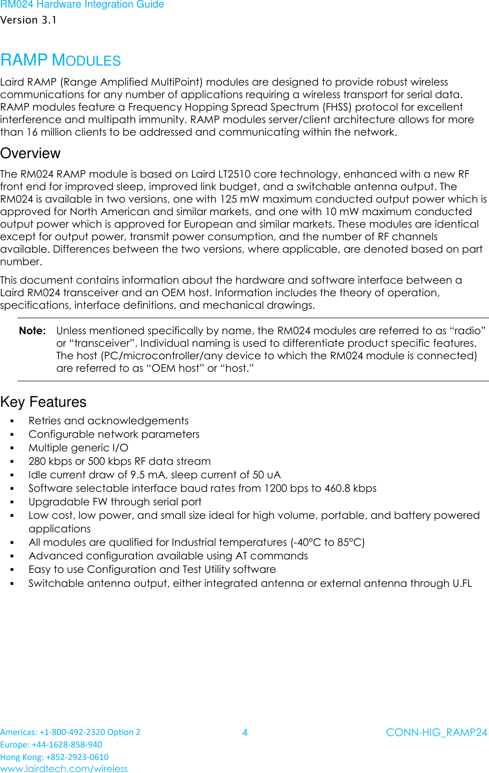 RM024 Hardware Integration Guide Version 3.1 Americas: +1-800-492-2320 Option 2 Europe: +44-1628-858-940 Hong Kong: +852-2923-0610 www.lairdtech.com/wireless 4 CONN-HIG_RAMP24  RAMP MODULES Laird RAMP (Range Amplified MultiPoint) modules are designed to provide robust wireless communications for any number of applications requiring a wireless transport for serial data. RAMP modules feature a Frequency Hopping Spread Spectrum (FHSS) protocol for excellent interference and multipath immunity. RAMP modules server/client architecture allows for more than 16 million clients to be addressed and communicating within the network. Overview The RM024 RAMP module is based on Laird LT2510 core technology, enhanced with a new RF front end for improved sleep, improved link budget, and a switchable antenna output. The RM024 is available in two versions, one with 125 mW maximum conducted output power which is approved for North American and similar markets, and one with 10 mW maximum conducted output power which is approved for European and similar markets. These modules are identical except for output power, transmit power consumption, and the number of RF channels available. Differences between the two versions, where applicable, are denoted based on part number.  This document contains information about the hardware and software interface between a Laird RM024 transceiver and an OEM host. Information includes the theory of operation, specifications, interface definitions, and mechanical drawings.  Note:   Unless mentioned specifically by name, the RM024 modules are referred to as “radio” or “transceiver”. Individual naming is used to differentiate product specific features. The host (PC/microcontroller/any device to which the RM024 module is connected) are referred to as “OEM host” or “host.” Key Features  Retries and acknowledgements   Configurable network parameters   Multiple generic I/O   280 kbps or 500 kbps RF data stream   Idle current draw of 9.5 mA, sleep current of 50 uA   Software selectable interface baud rates from 1200 bps to 460.8 kbps   Upgradable FW through serial port  Low cost, low power, and small size ideal for high volume, portable, and battery powered applications   All modules are qualified for Industrial temperatures (-40°C to 85°C)   Advanced configuration available using AT commands   Easy to use Configuration and Test Utility software  Switchable antenna output, either integrated antenna or external antenna through U.FL   