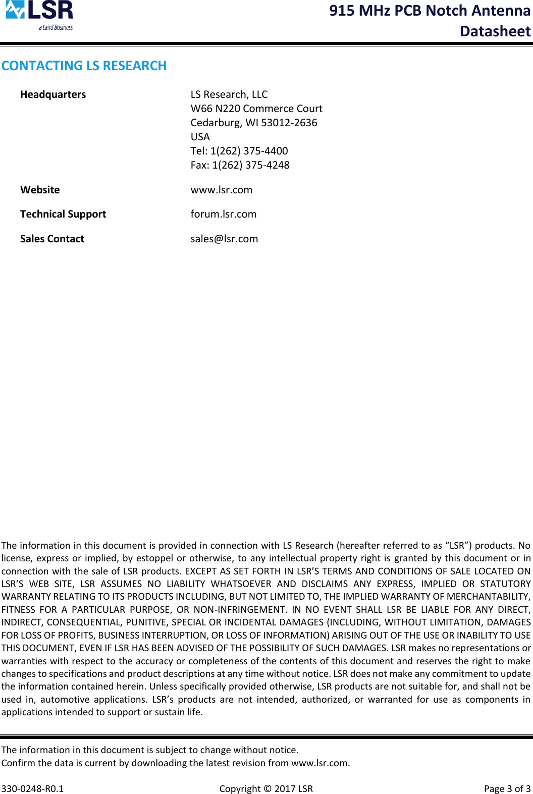  915 MHz PCB Notch Antenna  Datasheet The information in this document is subject to change without notice. Confirm the data is current by downloading the latest revision from www.lsr.com.  330-0248-R0.1    Copyright © 2017 LSR  Page 3 of 3 CONTACTING LS RESEARCH Headquarters  LS Research, LLC   W66 N220 Commerce Court   Cedarburg, WI 53012-2636   USA   Tel: 1(262) 375-4400   Fax: 1(262) 375-4248 Website  www.lsr.com Technical Support  forum.lsr.com Sales Contact  sales@lsr.com                       The information in this document is provided in connection with LS Research (hereafter referred to as “LSR”) products. No license, express or implied, by estoppel or otherwise, to any intellectual property right is  granted by this document or in connection with the sale of LSR products. EXCEPT AS SET FORTH IN LSR’S TERMS AND CONDITIONS OF SALE LOCATED ON LSR’S  WEB  SITE,  LSR  ASSUMES  NO  LIABILITY  WHATSOEVER  AND  DISCLAIMS  ANY  EXPRESS,  IMPLIED  OR  STATUTORY WARRANTY RELATING TO ITS PRODUCTS INCLUDING, BUT NOT LIMITED TO, THE IMPLIED WARRANTY OF MERCHANTABILITY, FITNESS  FOR  A  PARTICULAR  PURPOSE,  OR  NON-INFRINGEMENT.  IN  NO  EVENT  SHALL  LSR  BE  LIABLE  FOR  ANY  DIRECT, INDIRECT, CONSEQUENTIAL, PUNITIVE, SPECIAL OR INCIDENTAL DAMAGES (INCLUDING, WITHOUT LIMITATION, DAMAGES FOR LOSS OF PROFITS, BUSINESS INTERRUPTION, OR LOSS OF INFORMATION) ARISING OUT OF THE USE OR INABILITY TO USE THIS DOCUMENT, EVEN IF LSR HAS BEEN ADVISED OF THE POSSIBILITY OF SUCH DAMAGES. LSR makes no representations or warranties with respect to the accuracy or completeness of the contents of this document and reserves the right to make changes to specifications and product descriptions at any time without notice. LSR does not make any commitment to update the information contained herein. Unless specifically provided otherwise, LSR products are not suitable for, and shall not be used  in,  automotive  applications.  LSR’s  products  are  not  intended,  authorized,  or  warranted  for  use  as  components  in applications intended to support or sustain life. 