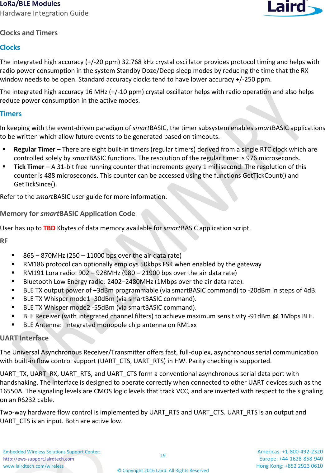 LoRa/BLE Modules Hardware Integration Guide Embedded Wireless Solutions Support Center: http://ews-support.lairdtech.com www.lairdtech.com/wireless 19 © Copyright 2016 Laird. All Rights Reserved Americas: +1-800-492-2320 Europe: +44-1628-858-940 Hong Kong: +852 2923 0610  Clocks and Timers Clocks The integrated high accuracy (+/-20 ppm) 32.768 kHz crystal oscillator provides protocol timing and helps with radio power consumption in the system Standby Doze/Deep sleep modes by reducing the time that the RX window needs to be open. Standard accuracy clocks tend to have lower accuracy +/-250 ppm. The integrated high accuracy 16 MHz (+/-10 ppm) crystal oscillator helps with radio operation and also helps reduce power consumption in the active modes. Timers In keeping with the event-driven paradigm of smartBASIC, the timer subsystem enables smartBASIC applications to be written which allow future events to be generated based on timeouts.  Regular Timer – There are eight built-in timers (regular timers) derived from a single RTC clock which are controlled solely by smart BASIC functions. The resolution of the regular timer is 976 microseconds.  Tick Timer – A 31-bit free running counter that increments every 1 millisecond. The resolution of this counter is 488 microseconds. This counter can be accessed using the functions GetTickCount() and GetTickSince(). Refer to the smart BASIC user guide for more information.  Memory for smartBASIC Application Code User has up to TBD Kbytes of data memory available for smart BASIC application script.  RF  865 – 870MHz (250 – 11000 bps over the air data rate)  RM186 protocol can optionally employs 50kbps FSK when enabled by the gateway  RM191 Lora radio: 902 – 928MHz (980 – 21900 bps over the air data rate)  Bluetooth Low Energy radio: 2402–2480MHz (1Mbps over the air data rate).   BLE TX output power of +3dBm programmable (via smartBASIC command) to -20dBm in steps of 4dB.  BLE TX Whisper mode1 -30dBm (via smartBASIC command).  BLE TX Whisper mode2 -55dBm (via smartBASIC command).  BLE Receiver (with integrated channel filters) to achieve maximum sensitivity -91dBm @ 1Mbps BLE.   BLE Antenna:  Integrated monopole chip antenna on RM1xx UART Interface The Universal Asynchronous Receiver/Transmitter offers fast, full-duplex, asynchronous serial communication with built-in flow control support (UART_CTS, UART_RTS) in HW. Parity checking is supported. UART_TX, UART_RX, UART_RTS, and UART_CTS form a conventional asynchronous serial data port with handshaking. The interface is designed to operate correctly when connected to other UART devices such as the 16550A. The signaling levels are CMOS logic levels that track VCC, and are inverted with respect to the signaling on an RS232 cable.  Two-way hardware flow control is implemented by UART_RTS and UART_CTS. UART_RTS is an output and UART_CTS is an input. Both are active low. 