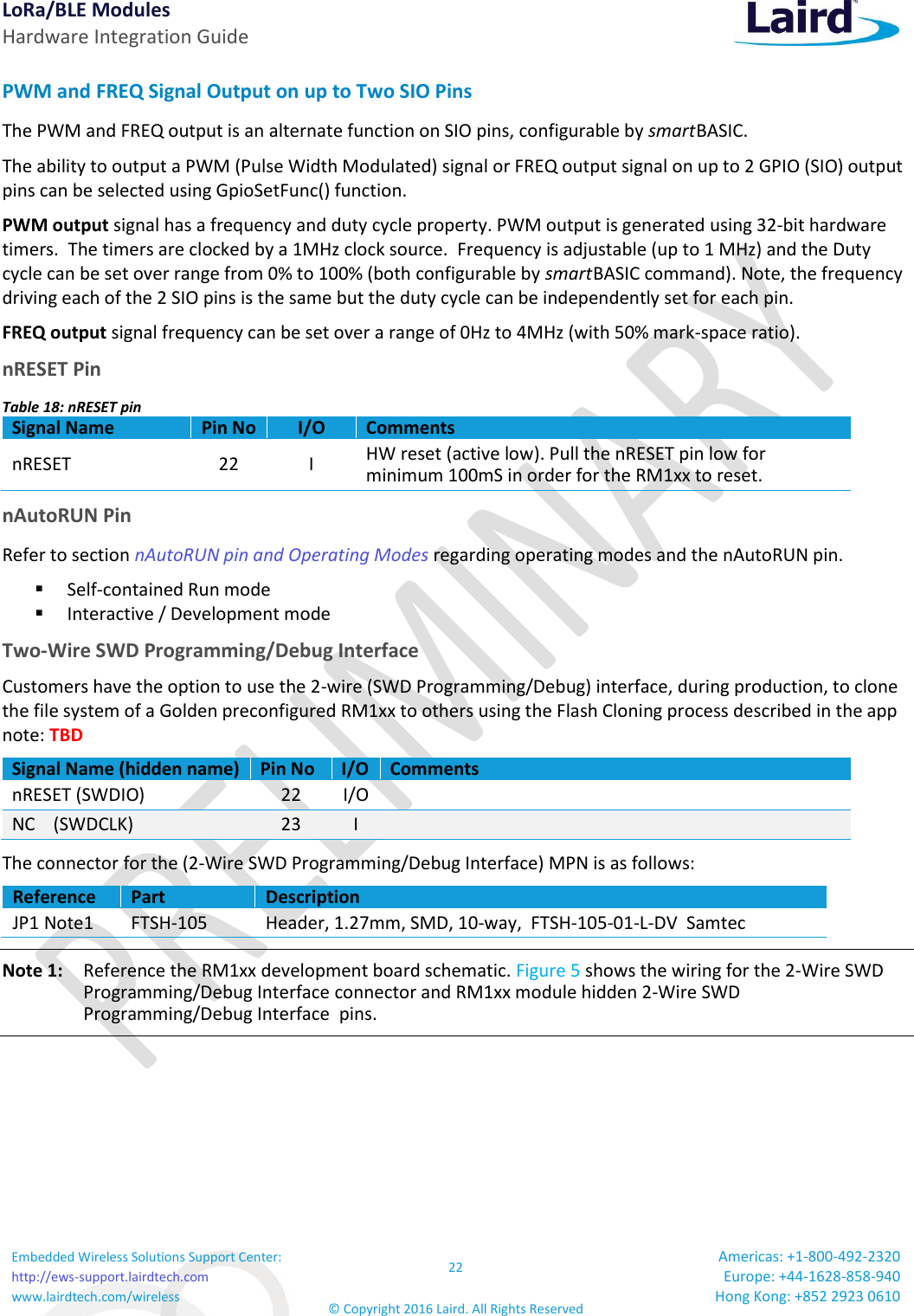 LoRa/BLE Modules Hardware Integration Guide Embedded Wireless Solutions Support Center: http://ews-support.lairdtech.com www.lairdtech.com/wireless 22 © Copyright 2016 Laird. All Rights Reserved Americas: +1-800-492-2320 Europe: +44-1628-858-940 Hong Kong: +852 2923 0610  PWM and FREQ Signal Output on up to Two SIO Pins The PWM and FREQ output is an alternate function on SIO pins, configurable by smart BASIC. The ability to output a PWM (Pulse Width Modulated) signal or FREQ output signal on up to 2 GPIO (SIO) output pins can be selected using GpioSetFunc() function. PWM output signal has a frequency and duty cycle property. PWM output is generated using 32-bit hardware timers.  The timers are clocked by a 1MHz clock source.  Frequency is adjustable (up to 1 MHz) and the Duty cycle can be set over range from 0% to 100% (both configurable by smart BASIC command). Note, the frequency driving each of the 2 SIO pins is the same but the duty cycle can be independently set for each pin. FREQ output signal frequency can be set over a range of 0Hz to 4MHz (with 50% mark-space ratio). nRESET Pin Table 18: nRESET pin Signal Name Pin No I/O Comments nRESET 22 I HW reset (active low). Pull the nRESET pin low for minimum 100mS in order for the RM1xx to reset. nAutoRUN Pin Refer to section nAutoRUN pin and Operating Modes regarding operating modes and the nAutoRUN pin.   Self-contained Run mode  Interactive / Development mode Two-Wire SWD Programming/Debug Interface Customers have the option to use the 2-wire (SWD Programming/Debug) interface, during production, to clone the file system of a Golden preconfigured RM1xx to others using the Flash Cloning process described in the app note: TBD Signal Name (hidden name) Pin No I/O Comments nRESET (SWDIO)  22 I/O  NC    (SWDCLK) 23 I  The connector for the (2-Wire SWD Programming/Debug Interface) MPN is as follows: Reference  Part Description JP1 Note1 FTSH-105 Header, 1.27mm, SMD, 10-way,  FTSH-105-01-L-DV  Samtec Note 1:    Reference the RM1xx development board schematic. Figure 5 shows the wiring for the 2-Wire SWD Programming/Debug Interface connector and RM1xx module hidden 2-Wire SWD Programming/Debug Interface  pins. 