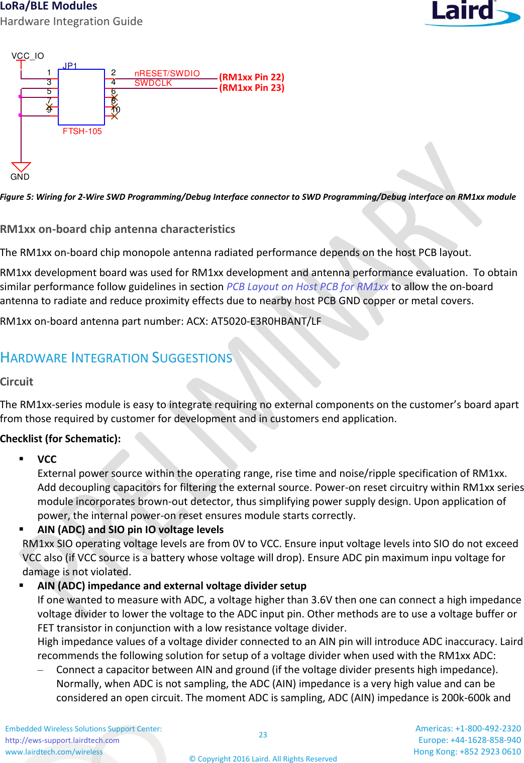 LoRa/BLE Modules Hardware Integration Guide Embedded Wireless Solutions Support Center: http://ews-support.lairdtech.com www.lairdtech.com/wireless 23 © Copyright 2016 Laird. All Rights Reserved Americas: +1-800-492-2320 Europe: +44-1628-858-940 Hong Kong: +852 2923 0610      Figure 5: Wiring for 2-Wire SWD Programming/Debug Interface connector to SWD Programming/Debug interface on RM1xx module RM1xx on-board chip antenna characteristics The RM1xx on-board chip monopole antenna radiated performance depends on the host PCB layout.  RM1xx development board was used for RM1xx development and antenna performance evaluation.  To obtain similar performance follow guidelines in section PCB Layout on Host PCB for RM1xx to allow the on-board antenna to radiate and reduce proximity effects due to nearby host PCB GND copper or metal covers. RM1xx on-board antenna part number: ACX: AT5020-E3R0HBANT/LF HARDWARE INTEGRATION SUGGESTIONS Circuit  The RM1xx-series module is easy to integrate requiring no external components on the customer’s board apart from those required by customer for development and in customers end application. Checklist (for Schematic):  VCC External power source within the operating range, rise time and noise/ripple specification of RM1xx.  Add decoupling capacitors for filtering the external source. Power-on reset circuitry within RM1xx series module incorporates brown-out detector, thus simplifying power supply design. Upon application of power, the internal power-on reset ensures module starts correctly.  AIN (ADC) and SIO pin IO voltage levels  RM1xx SIO operating voltage levels are from 0V to VCC. Ensure input voltage levels into SIO do not exceed VCC also (if VCC source is a battery whose voltage will drop). Ensure ADC pin maximum inpu voltage for damage is not violated.     AIN (ADC) impedance and external voltage divider setup If one wanted to measure with ADC, a voltage higher than 3.6V then one can connect a high impedance voltage divider to lower the voltage to the ADC input pin. Other methods are to use a voltage buffer or FET transistor in conjunction with a low resistance voltage divider. High impedance values of a voltage divider connected to an AIN pin will introduce ADC inaccuracy. Laird recommends the following solution for setup of a voltage divider when used with the RM1xx ADC: – Connect a capacitor between AIN and ground (if the voltage divider presents high impedance). Normally, when ADC is not sampling, the ADC (AIN) impedance is a very high value and can be considered an open circuit. The moment ADC is sampling, ADC (AIN) impedance is 200k-600k and JP1FTSH-1051 23 45 67 8910SWDCLKVCC_IOnRESET/SWDIOGND(RM1xx Pin 22) (RM1xx Pin 23) 