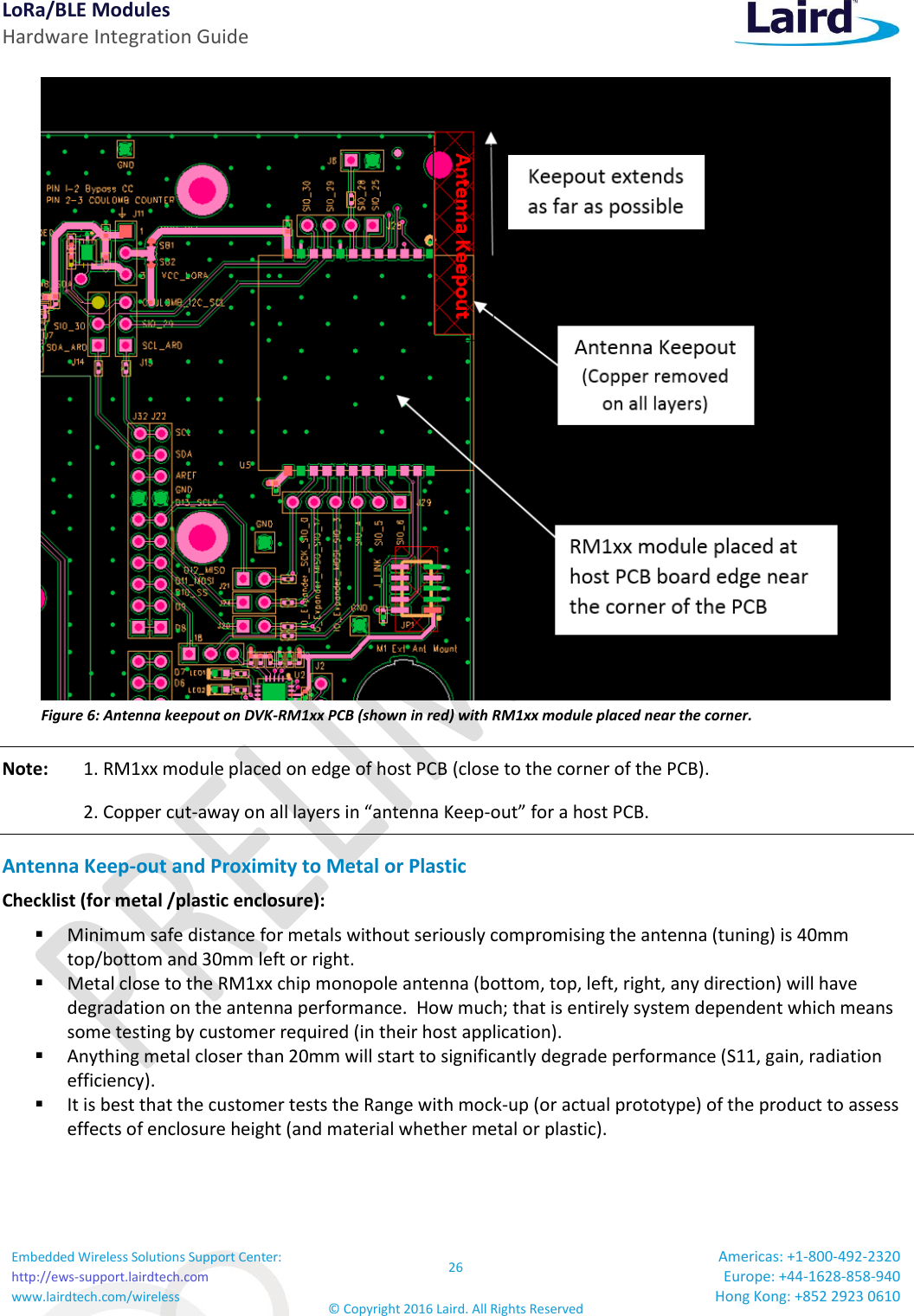 LoRa/BLE Modules Hardware Integration Guide Embedded Wireless Solutions Support Center: http://ews-support.lairdtech.com www.lairdtech.com/wireless 26 © Copyright 2016 Laird. All Rights Reserved Americas: +1-800-492-2320 Europe: +44-1628-858-940 Hong Kong: +852 2923 0610   Figure 6: Antenna keepout on DVK-RM1xx PCB (shown in red) with RM1xx module placed near the corner. Note:  1. RM1xx module placed on edge of host PCB (close to the corner of the PCB).   2. Copper cut-away on all layers in “antenna Keep-out” for a host PCB.  Antenna Keep-out and Proximity to Metal or Plastic Checklist (for metal /plastic enclosure):  Minimum safe distance for metals without seriously compromising the antenna (tuning) is 40mm top/bottom and 30mm left or right.  Metal close to the RM1xx chip monopole antenna (bottom, top, left, right, any direction) will have degradation on the antenna performance.  How much; that is entirely system dependent which means some testing by customer required (in their host application).  Anything metal closer than 20mm will start to significantly degrade performance (S11, gain, radiation efficiency).     It is best that the customer tests the Range with mock-up (or actual prototype) of the product to assess effects of enclosure height (and material whether metal or plastic).    