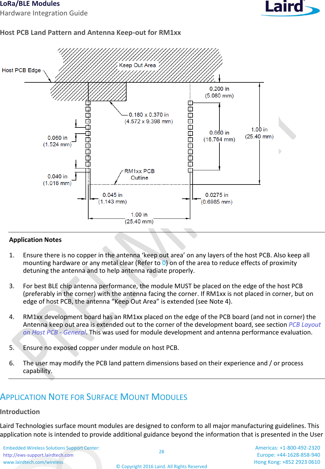 LoRa/BLE Modules Hardware Integration Guide Embedded Wireless Solutions Support Center: http://ews-support.lairdtech.com www.lairdtech.com/wireless 28 © Copyright 2016 Laird. All Rights Reserved Americas: +1-800-492-2320 Europe: +44-1628-858-940 Hong Kong: +852 2923 0610  Host PCB Land Pattern and Antenna Keep-out for RM1xx  Application Notes 1.  Ensure there is no copper in the antenna ‘keep out area’ on any layers of the host PCB. Also keep all mounting hardware or any metal clear (Refer to 0) on of the area to reduce effects of proximity detuning the antenna and to help antenna radiate properly.  3.  For best BLE chip antenna performance, the module MUST be placed on the edge of the host PCB (preferably in the corner) with the antenna facing the corner. If RM1xx is not placed in corner, but on edge of host PCB, the antenna “Keep Out Area” is extended (see Note 4). 4.  RM1xx development board has an RM1xx placed on the edge of the PCB board (and not in corner) the Antenna keep out area is extended out to the corner of the development board, see section PCB Layout on Host PCB - General. This was used for module development and antenna performance evaluation. 5.  Ensure no exposed copper under module on host PCB. 6.  The user may modify the PCB land pattern dimensions based on their experience and / or process capability. APPLICATION NOTE FOR SURFACE MOUNT MODULES Introduction Laird Technologies surface mount modules are designed to conform to all major manufacturing guidelines. This application note is intended to provide additional guidance beyond the information that is presented in the User 