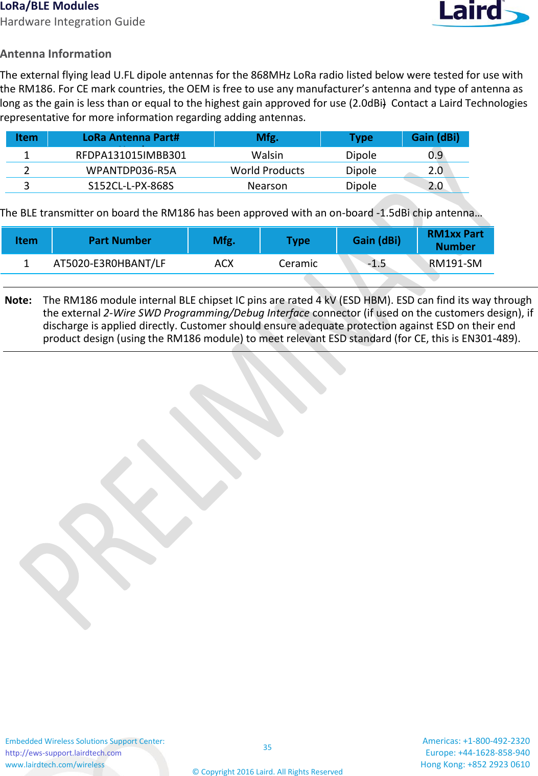 LoRa/BLE Modules Hardware Integration Guide Embedded Wireless Solutions Support Center: http://ews-support.lairdtech.com www.lairdtech.com/wireless 35 © Copyright 2016 Laird. All Rights Reserved Americas: +1-800-492-2320 Europe: +44-1628-858-940 Hong Kong: +852 2923 0610  Antenna Information The external flying lead U.FL dipole antennas for the 868MHz LoRa radio listed below were tested for use with the RM186. For CE mark countries, the OEM is free to use any manufacturer’s antenna and type of antenna as long as the gain is less than or equal to the highest gain approved for use (2.0dBi)  Contact a Laird Technologies representative for more information regarding adding antennas. Item LoRa Antenna Part#      artNumber Mfg. Type Gain (dBi) 1 RFDPA131015IMBB301 Walsin Dipole 0.9 2 WPANTDP036-R5A World Products Dipole 2.0 3 S152CL-L-PX-868S  Nearson Dipole 2.0 The BLE transmitter on board the RM186 has been approved with an on-board -1.5dBi chip antenna… Item Part Number Mfg. Type Gain (dBi) RM1xx Part Number 1 AT5020-E3R0HBANT/LF  ACX Ceramic -1.5 RM191-SM Note:    The RM186 module internal BLE chipset IC pins are rated 4 kV (ESD HBM). ESD can find its way through the external 2-Wire SWD Programming/Debug Interface connector (if used on the customers design), if discharge is applied directly. Customer should ensure adequate protection against ESD on their end product design (using the RM186 module) to meet relevant ESD standard (for CE, this is EN301-489).       