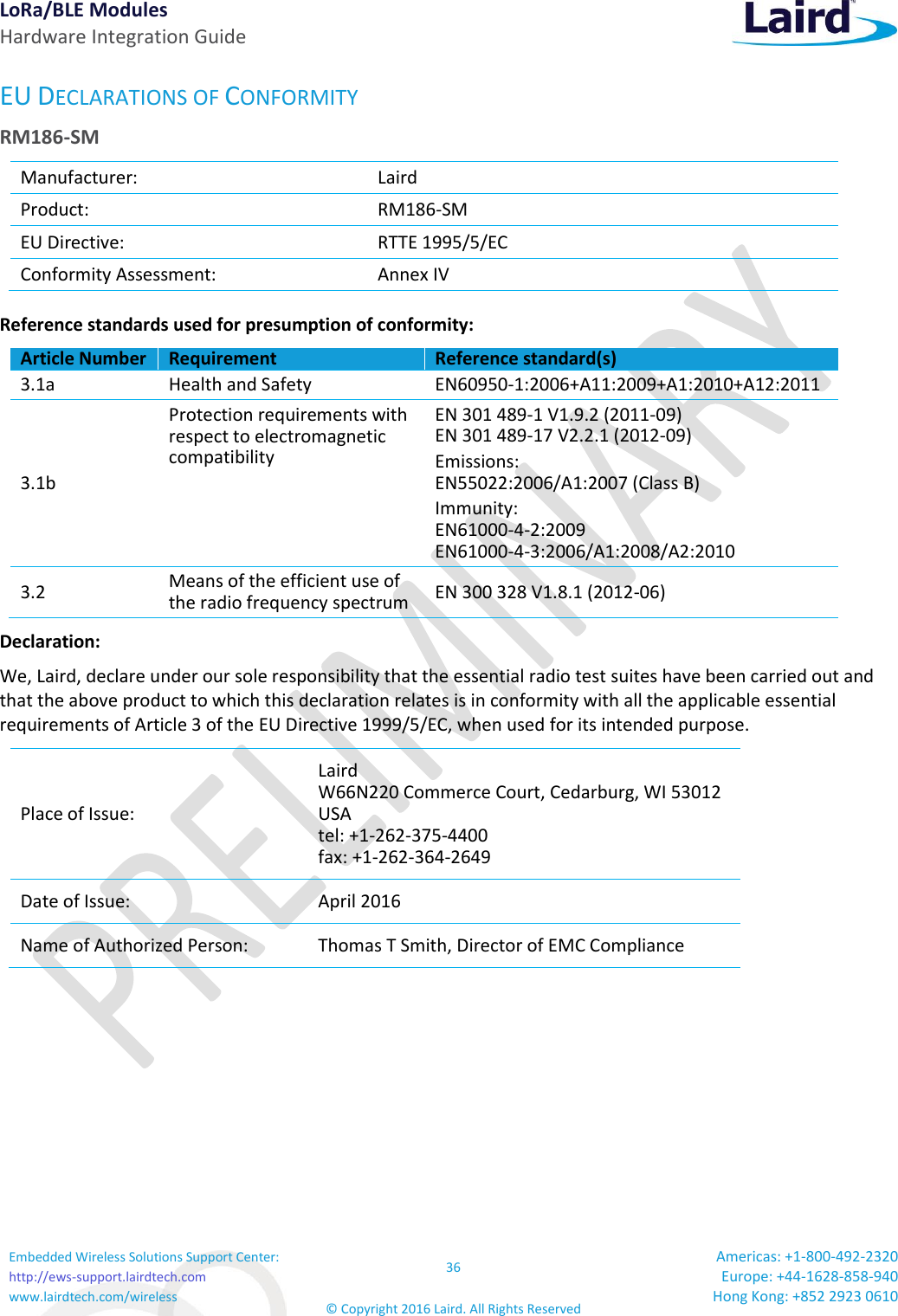 LoRa/BLE Modules Hardware Integration Guide Embedded Wireless Solutions Support Center: http://ews-support.lairdtech.com www.lairdtech.com/wireless 36 © Copyright 2016 Laird. All Rights Reserved Americas: +1-800-492-2320 Europe: +44-1628-858-940 Hong Kong: +852 2923 0610  EU DECLARATIONS OF CONFORMITY RM186-SM Manufacturer: Laird  Product: RM186-SM EU Directive: RTTE 1995/5/EC Conformity Assessment: Annex IV Reference standards used for presumption of conformity:  Article Number Requirement Reference standard(s) 3.1a Health and Safety  EN60950-1:2006+A11:2009+A1:2010+A12:2011 3.1b Protection requirements with respect to electromagnetic compatibility EN 301 489-1 V1.9.2 (2011-09) EN 301 489-17 V2.2.1 (2012-09) Emissions: EN55022:2006/A1:2007 (Class B) Immunity: EN61000-4-2:2009 EN61000-4-3:2006/A1:2008/A2:2010 3.2 Means of the efficient use of the radio frequency spectrum EN 300 328 V1.8.1 (2012-06) Declaration: We, Laird, declare under our sole responsibility that the essential radio test suites have been carried out and that the above product to which this declaration relates is in conformity with all the applicable essential requirements of Article 3 of the EU Directive 1999/5/EC, when used for its intended purpose. Place of Issue: Laird  W66N220 Commerce Court, Cedarburg, WI 53012 USA tel: +1-262-375-4400 fax: +1-262-364-2649 Date of Issue: April 2016 Name of Authorized Person: Thomas T Smith, Director of EMC Compliance    