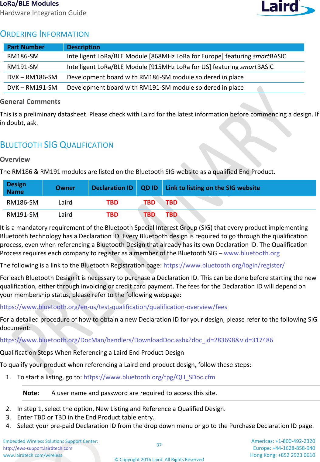 LoRa/BLE Modules Hardware Integration Guide Embedded Wireless Solutions Support Center: http://ews-support.lairdtech.com www.lairdtech.com/wireless 37 © Copyright 2016 Laird. All Rights Reserved Americas: +1-800-492-2320 Europe: +44-1628-858-940 Hong Kong: +852 2923 0610  ORDERING INFORMATION Part Number Description RM186-SM Intelligent LoRa/BLE Module [868MHz LoRa for Europe] featuring smart BASIC RM191-SM Intelligent LoRa/BLE Module [915MHz LoRa for US] featuring smart BASIC DVK – RM186-SM Development board with RM186-SM module soldered in place DVK – RM191-SM Development board with RM191-SM module soldered in place General Comments This is a preliminary datasheet. Please check with Laird for the latest information before commencing a design. If in doubt, ask. BLUETOOTH SIG QUALIFICATION Overview The RM186 &amp; RM191 modules are listed on the Bluetooth SIG website as a qualified End Product. Design Name Owner Declaration ID QD ID Link to listing on the SIG website RM186-SM Laird  TBD TBD TBD RM191-SM Laird  TBD TBD TBD It is a mandatory requirement of the Bluetooth Special Interest Group (SIG) that every product implementing Bluetooth technology has a Declaration ID. Every Bluetooth design is required to go through the qualification process, even when referencing a Bluetooth Design that already has its own Declaration ID. The Qualification Process requires each company to register as a member of the Bluetooth SIG – www.bluetooth.org   The following is a link to the Bluetooth Registration page: https://www.bluetooth.org/login/register/  For each Bluetooth Design it is necessary to purchase a Declaration ID. This can be done before starting the new qualification, either through invoicing or credit card payment. The fees for the Declaration ID will depend on your membership status, please refer to the following webpage: https://www.bluetooth.org/en-us/test-qualification/qualification-overview/fees  For a detailed procedure of how to obtain a new Declaration ID for your design, please refer to the following SIG document: https://www.bluetooth.org/DocMan/handlers/DownloadDoc.ashx?doc_id=283698&amp;vId=317486 Qualification Steps When Referencing a Laird End Product Design To qualify your product when referencing a Laird end-product design, follow these steps: 1. To start a listing, go to: https://www.bluetooth.org/tpg/QLI_SDoc.cfm Note:  A user name and password are required to access this site. 2. In step 1, select the option, New Listing and Reference a Qualified Design. 3. Enter TBD or TBD in the End Product table entry.  4. Select your pre-paid Declaration ID from the drop down menu or go to the Purchase Declaration ID page. 