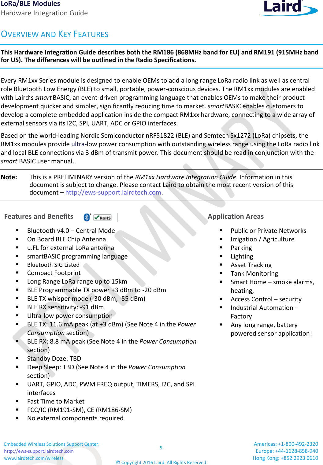 LoRa/BLE Modules Hardware Integration Guide Embedded Wireless Solutions Support Center: http://ews-support.lairdtech.com www.lairdtech.com/wireless 5 © Copyright 2016 Laird. All Rights Reserved Americas: +1-800-492-2320 Europe: +44-1628-858-940 Hong Kong: +852 2923 0610  OVERVIEW AND KEY FEATURES This Hardware Integration Guide describes both the RM186 (868MHz band for EU) and RM191 (915MHz band for US). The differences will be outlined in the Radio Specifications. Every RM1xx Series module is designed to enable OEMs to add a long range LoRa radio link as well as central role Bluetooth Low Energy (BLE) to small, portable, power-conscious devices. The RM1xx modules are enabled with Laird’s smart BASIC, an event-driven programming language that enables OEMs to make their product development quicker and simpler, significantly reducing time to market. smartBASIC enables customers to develop a complete embedded application inside the compact RM1xx hardware, connecting to a wide array of external sensors via its I2C, SPI, UART, ADC or GPIO interfaces. Based on the world-leading Nordic Semiconductor nRF51822 (BLE) and Semtech Sx1272 (LoRa) chipsets, the RM1xx modules provide ultra-low power consumption with outstanding wireless range using the LoRa radio link and local BLE connections via 3 dBm of transmit power. This document should be read in conjunction with the smart BASIC user manual. Note:   This is a PRELIMINARY version of the RM1xx Hardware Integration Guide. Information in this document is subject to change. Please contact Laird to obtain the most recent version of this document – http://ews-support.lairdtech.com. Features and Benefits  Application Areas  Bluetooth v4.0 – Central Mode  On Board BLE Chip Antenna  u.FL for external LoRa antenna  smartBASIC programming language   Bluetooth SIG Listed   Compact Footprint  Long Range LoRa range up to 15km  BLE Programmable TX power +3 dBm to -20 dBm  BLE TX whisper mode (-30 dBm, -55 dBm)  BLE RX sensitivity: -91 dBm  Ultra-low power consumption  BLE TX: 11.6 mA peak (at +3 dBm) (See Note 4 in the Power Consumption section)  BLE RX: 8.8 mA peak (See Note 4 in the Power Consumption section)  Standby Doze: TBD  Deep Sleep: TBD (See Note 4 in the Power Consumption section)  UART, GPIO, ADC, PWM FREQ output, TIMERS, I2C, and SPI interfaces  Fast Time to Market  FCC/IC (RM191-SM), CE (RM186-SM)  No external components required  Public or Private Networks   Irrigation / Agriculture  Parking  Lighting  Asset Tracking  Tank Monitoring  Smart Home – smoke alarms, heating,   Access Control – security  Industrial Automation – Factory   Any long range, battery powered sensor application!     