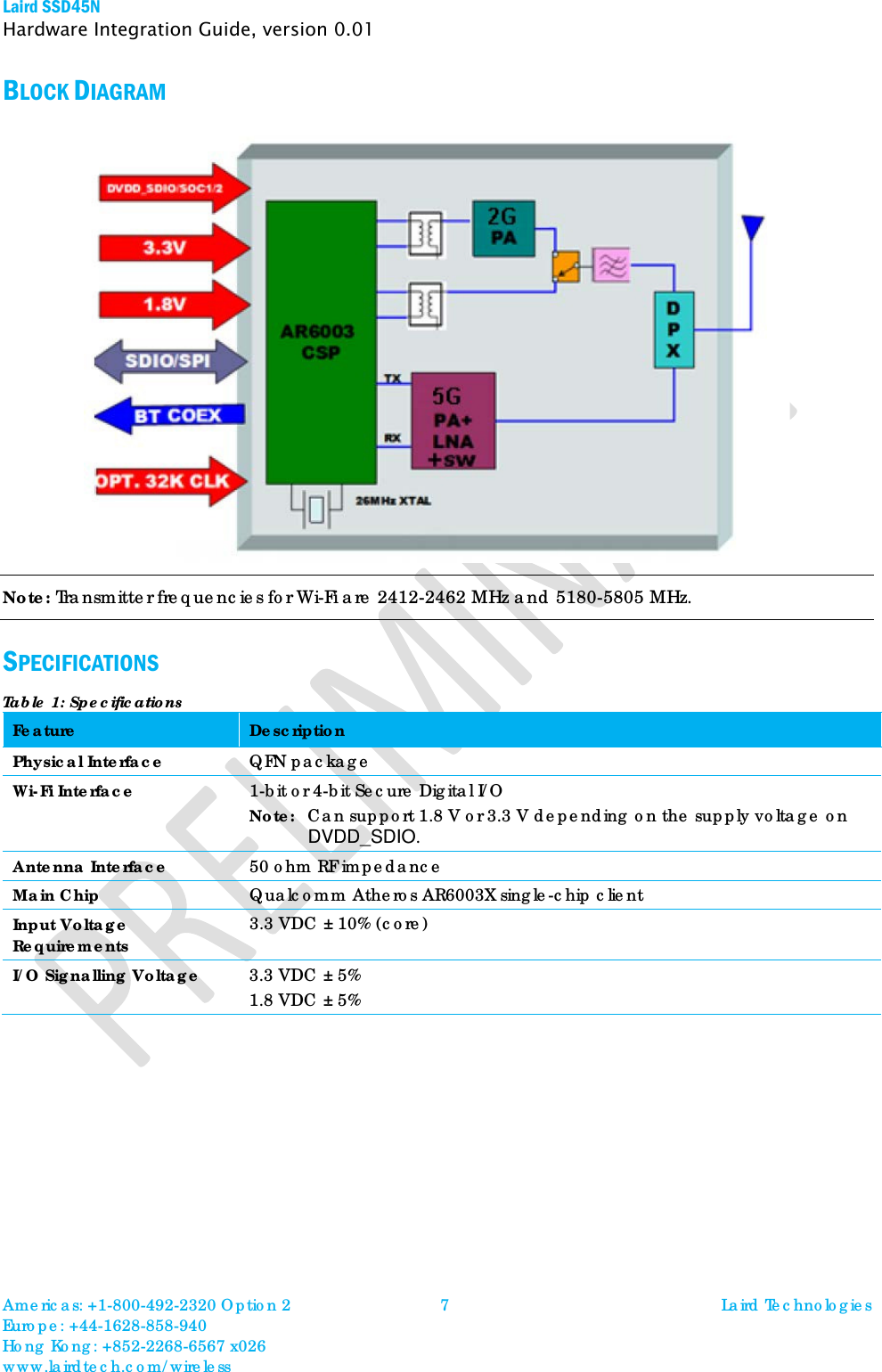 Laird SSD45N Hardware Integration Guide, version 0.01 BLOCK DIAGRAM    Note: Transmitter frequencies for Wi-Fi are 2412-2462 MHz and 5180-5805 MHz.  SPECIFICATIONS Table 1: Specifications Feature Description Physical Interface QFN package Wi-Fi Interface 1-bit or 4-bit Secure Digital I/O  Note:  Can support 1.8 V or 3.3 V depending on the supply voltage on DVDD_SDIO. Antenna Interface 50 ohm RF impedance  Main Chip Qualcomm Atheros AR6003X single-chip client  Input Voltage Requirements 3.3 VDC ± 10% (core) I/O Signalling Voltage 3.3 VDC ± 5% 1.8 VDC ± 5%  Americas: +1-800-492-2320 Option 2 Europe: +44-1628-858-940 Hong Kong: +852-2268-6567 x026 www.lairdtech.com/wireless 7 Laird Technologies  