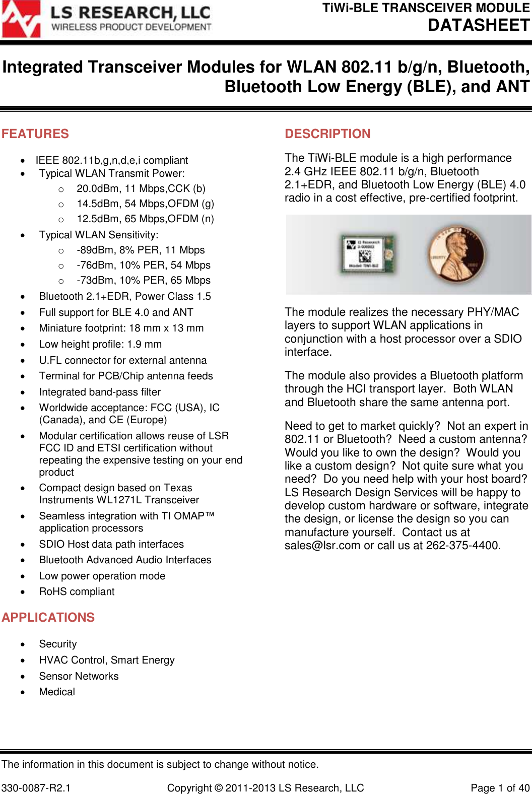 TiWi-BLE TRANSCEIVER MODULE DATASHEET  The information in this document is subject to change without notice.  330-0087-R2.1  Copyright © 2011-2013 LS Research, LLC  Page 1 of 40 Integrated Transceiver Modules for WLAN 802.11 b/g/n, Bluetooth, Bluetooth Low Energy (BLE), and ANT   FEATURES IEEE 802.11b,g,n,d,e,i compliant   Typical WLAN Transmit Power: o 20.0dBm, 11 Mbps,CCK (b) o  14.5dBm, 54 Mbps,OFDM (g) o 12.5dBm, 65 Mbps,OFDM (n)   Typical WLAN Sensitivity: o  -89dBm, 8% PER, 11 Mbps o  -76dBm, 10% PER, 54 Mbps o  -73dBm, 10% PER, 65 Mbps   Bluetooth 2.1+EDR, Power Class 1.5   Full support for BLE 4.0 and ANT   Miniature footprint: 18 mm x 13 mm   Low height profile: 1.9 mm   U.FL connector for external antenna   Terminal for PCB/Chip antenna feeds   Integrated band-pass filter   Worldwide acceptance: FCC (USA), IC (Canada), and CE (Europe)   Modular certification allows reuse of LSR FCC ID and ETSI certification without repeating the expensive testing on your end product   Compact design based on Texas Instruments WL1271L Transceiver  Seamless integration with TI OMAP™ application processors   SDIO Host data path interfaces   Bluetooth Advanced Audio Interfaces   Low power operation mode   RoHS compliant APPLICATIONS   Security   HVAC Control, Smart Energy   Sensor Networks   Medical   DESCRIPTION The TiWi-BLE module is a high performance 2.4 GHz IEEE 802.11 b/g/n, Bluetooth 2.1+EDR, and Bluetooth Low Energy (BLE) 4.0 radio in a cost effective, pre-certified footprint.  The module realizes the necessary PHY/MAC layers to support WLAN applications in conjunction with a host processor over a SDIO interface. The module also provides a Bluetooth platform through the HCI transport layer.  Both WLAN and Bluetooth share the same antenna port. Need to get to market quickly?  Not an expert in 802.11 or Bluetooth?  Need a custom antenna? Would you like to own the design?  Would you like a custom design?  Not quite sure what you need?  Do you need help with your host board?  LS Research Design Services will be happy to develop custom hardware or software, integrate the design, or license the design so you can manufacture yourself.  Contact us at sales@lsr.com or call us at 262-375-4400.  