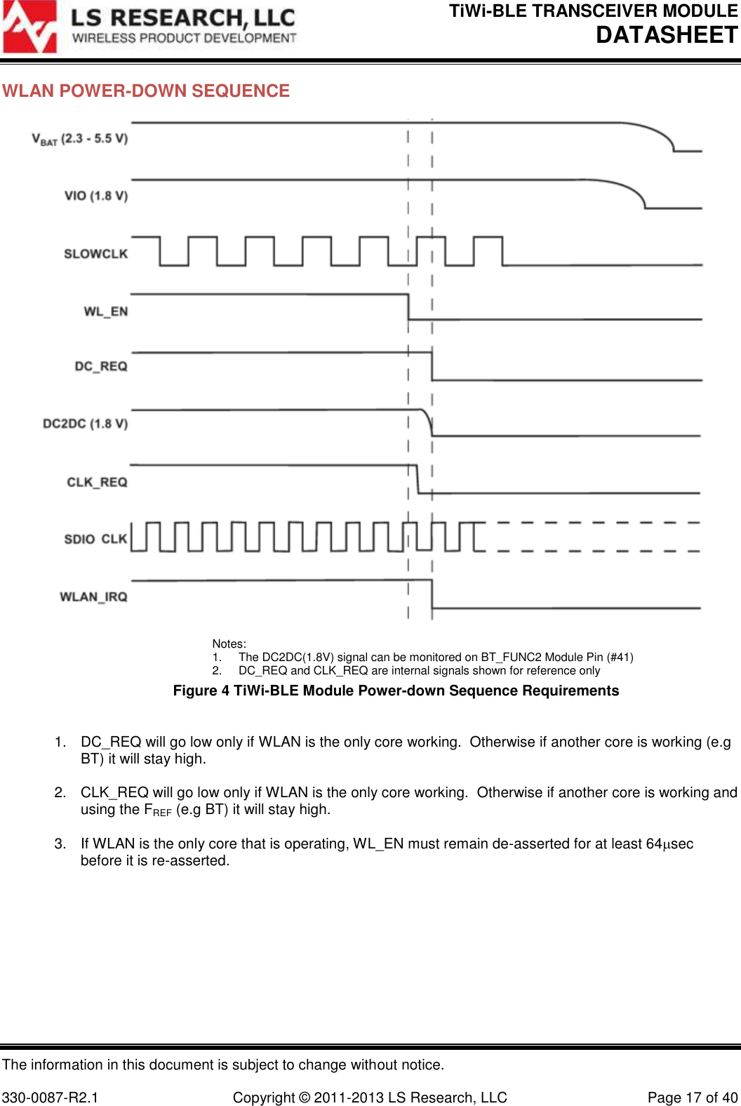 TiWi-BLE TRANSCEIVER MODULE DATASHEET   The information in this document is subject to change without notice.  330-0087-R2.1  Copyright © 2011-2013 LS Research, LLC  Page 17 of 40 WLAN POWER-DOWN SEQUENCE  Notes: 1.  The DC2DC(1.8V) signal can be monitored on BT_FUNC2 Module Pin (#41) 2.  DC_REQ and CLK_REQ are internal signals shown for reference only Figure 4 TiWi-BLE Module Power-down Sequence Requirements  1.  DC_REQ will go low only if WLAN is the only core working.  Otherwise if another core is working (e.g BT) it will stay high.  2.  CLK_REQ will go low only if WLAN is the only core working.  Otherwise if another core is working and using the FREF (e.g BT) it will stay high.  3.  If WLAN is the only core that is operating, WL_EN must remain de-asserted for at least 64sec before it is re-asserted.        