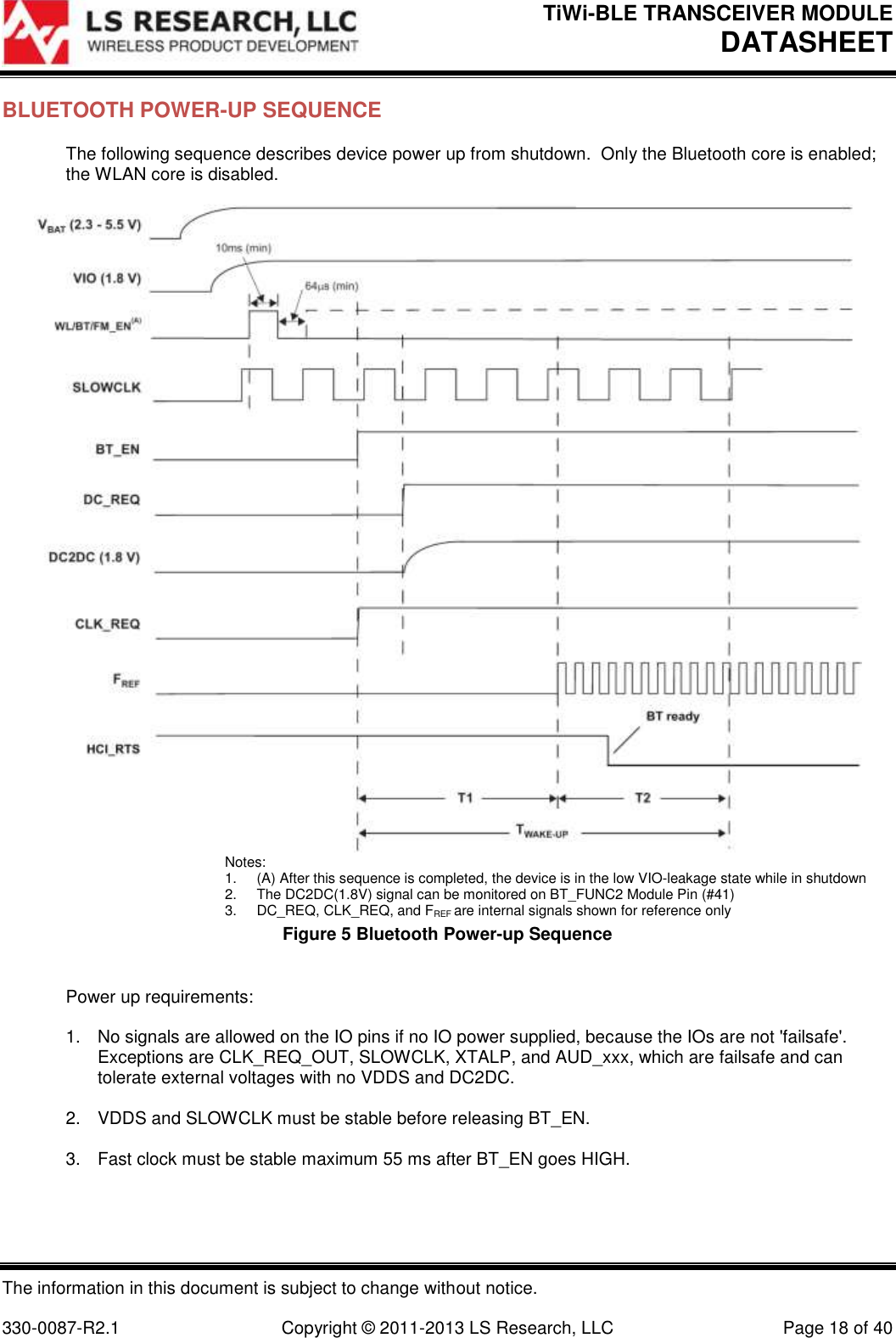 TiWi-BLE TRANSCEIVER MODULE DATASHEET   The information in this document is subject to change without notice.  330-0087-R2.1  Copyright © 2011-2013 LS Research, LLC  Page 18 of 40 BLUETOOTH POWER-UP SEQUENCE The following sequence describes device power up from shutdown.  Only the Bluetooth core is enabled; the WLAN core is disabled.   Notes: 1.  (A) After this sequence is completed, the device is in the low VIO-leakage state while in shutdown 2.  The DC2DC(1.8V) signal can be monitored on BT_FUNC2 Module Pin (#41) 3.  DC_REQ, CLK_REQ, and FREF are internal signals shown for reference only Figure 5 Bluetooth Power-up Sequence  Power up requirements:  1.  No signals are allowed on the IO pins if no IO power supplied, because the IOs are not &apos;failsafe&apos;.  Exceptions are CLK_REQ_OUT, SLOWCLK, XTALP, and AUD_xxx, which are failsafe and can tolerate external voltages with no VDDS and DC2DC.  2.  VDDS and SLOWCLK must be stable before releasing BT_EN.  3.  Fast clock must be stable maximum 55 ms after BT_EN goes HIGH.  