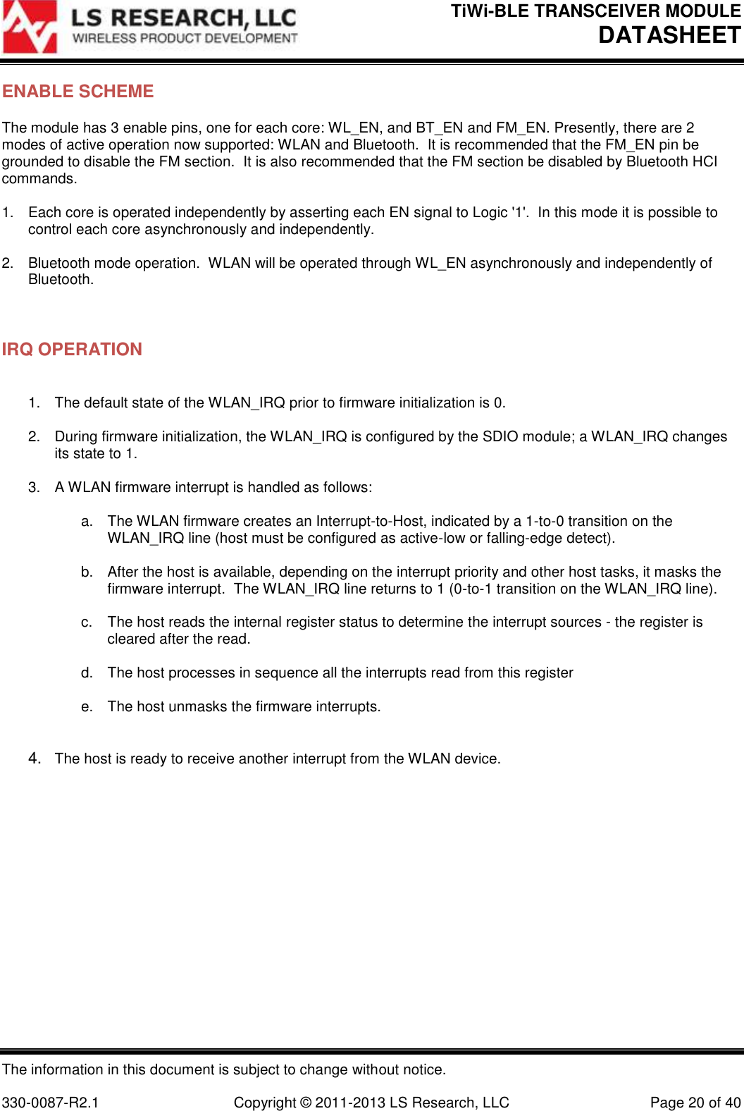 TiWi-BLE TRANSCEIVER MODULE DATASHEET   The information in this document is subject to change without notice.  330-0087-R2.1  Copyright © 2011-2013 LS Research, LLC  Page 20 of 40 ENABLE SCHEME The module has 3 enable pins, one for each core: WL_EN, and BT_EN and FM_EN. Presently, there are 2 modes of active operation now supported: WLAN and Bluetooth.  It is recommended that the FM_EN pin be grounded to disable the FM section.  It is also recommended that the FM section be disabled by Bluetooth HCI commands.  1.  Each core is operated independently by asserting each EN signal to Logic &apos;1&apos;.  In this mode it is possible to control each core asynchronously and independently.  2.  Bluetooth mode operation.  WLAN will be operated through WL_EN asynchronously and independently of Bluetooth.   IRQ OPERATION  1.  The default state of the WLAN_IRQ prior to firmware initialization is 0.  2.  During firmware initialization, the WLAN_IRQ is configured by the SDIO module; a WLAN_IRQ changes its state to 1.  3.  A WLAN firmware interrupt is handled as follows:  a.  The WLAN firmware creates an Interrupt-to-Host, indicated by a 1-to-0 transition on the WLAN_IRQ line (host must be configured as active-low or falling-edge detect).  b.  After the host is available, depending on the interrupt priority and other host tasks, it masks the firmware interrupt.  The WLAN_IRQ line returns to 1 (0-to-1 transition on the WLAN_IRQ line).  c.  The host reads the internal register status to determine the interrupt sources - the register is cleared after the read.  d.  The host processes in sequence all the interrupts read from this register  e.  The host unmasks the firmware interrupts.   4. The host is ready to receive another interrupt from the WLAN device. 