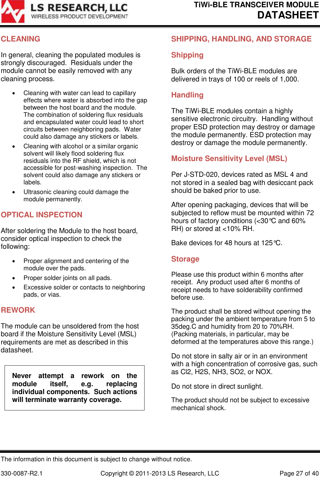 TiWi-BLE TRANSCEIVER MODULE DATASHEET   The information in this document is subject to change without notice.  330-0087-R2.1  Copyright © 2011-2013 LS Research, LLC  Page 27 of 40 CLEANING In general, cleaning the populated modules is strongly discouraged.  Residuals under the module cannot be easily removed with any cleaning process.   Cleaning with water can lead to capillary effects where water is absorbed into the gap between the host board and the module.  The combination of soldering flux residuals and encapsulated water could lead to short circuits between neighboring pads.  Water could also damage any stickers or labels.   Cleaning with alcohol or a similar organic solvent will likely flood soldering flux residuals into the RF shield, which is not accessible for post-washing inspection.  The solvent could also damage any stickers or labels.   Ultrasonic cleaning could damage the module permanently. OPTICAL INSPECTION After soldering the Module to the host board, consider optical inspection to check the following:   Proper alignment and centering of the module over the pads.   Proper solder joints on all pads.   Excessive solder or contacts to neighboring pads, or vias. REWORK The module can be unsoldered from the host board if the Moisture Sensitivity Level (MSL) requirements are met as described in this datasheet. Never  attempt  a  rework  on  the module  itself,  e.g.  replacing individual components.  Such actions will terminate warranty coverage. SHIPPING, HANDLING, AND STORAGE Shipping Bulk orders of the TiWi-BLE modules are delivered in trays of 100 or reels of 1,000. Handling The TiWi-BLE modules contain a highly sensitive electronic circuitry.  Handling without proper ESD protection may destroy or damage the module permanently. ESD protection may destroy or damage the module permanently. Moisture Sensitivity Level (MSL) Per J-STD-020, devices rated as MSL 4 and not stored in a sealed bag with desiccant pack should be baked prior to use. After opening packaging, devices that will be subjected to reflow must be mounted within 72 hours of factory conditions (&lt;30°C and 60% RH) or stored at &lt;10% RH. Bake devices for 48 hours at 125°C. Storage Please use this product within 6 months after receipt.  Any product used after 6 months of receipt needs to have solderability confirmed before use. The product shall be stored without opening the packing under the ambient temperature from 5 to 35deg.C and humidity from 20 to 70%RH.  (Packing materials, in particular, may be deformed at the temperatures above this range.) Do not store in salty air or in an environment with a high concentration of corrosive gas, such as Cl2, H2S, NH3, SO2, or NOX. Do not store in direct sunlight. The product should not be subject to excessive mechanical shock. 