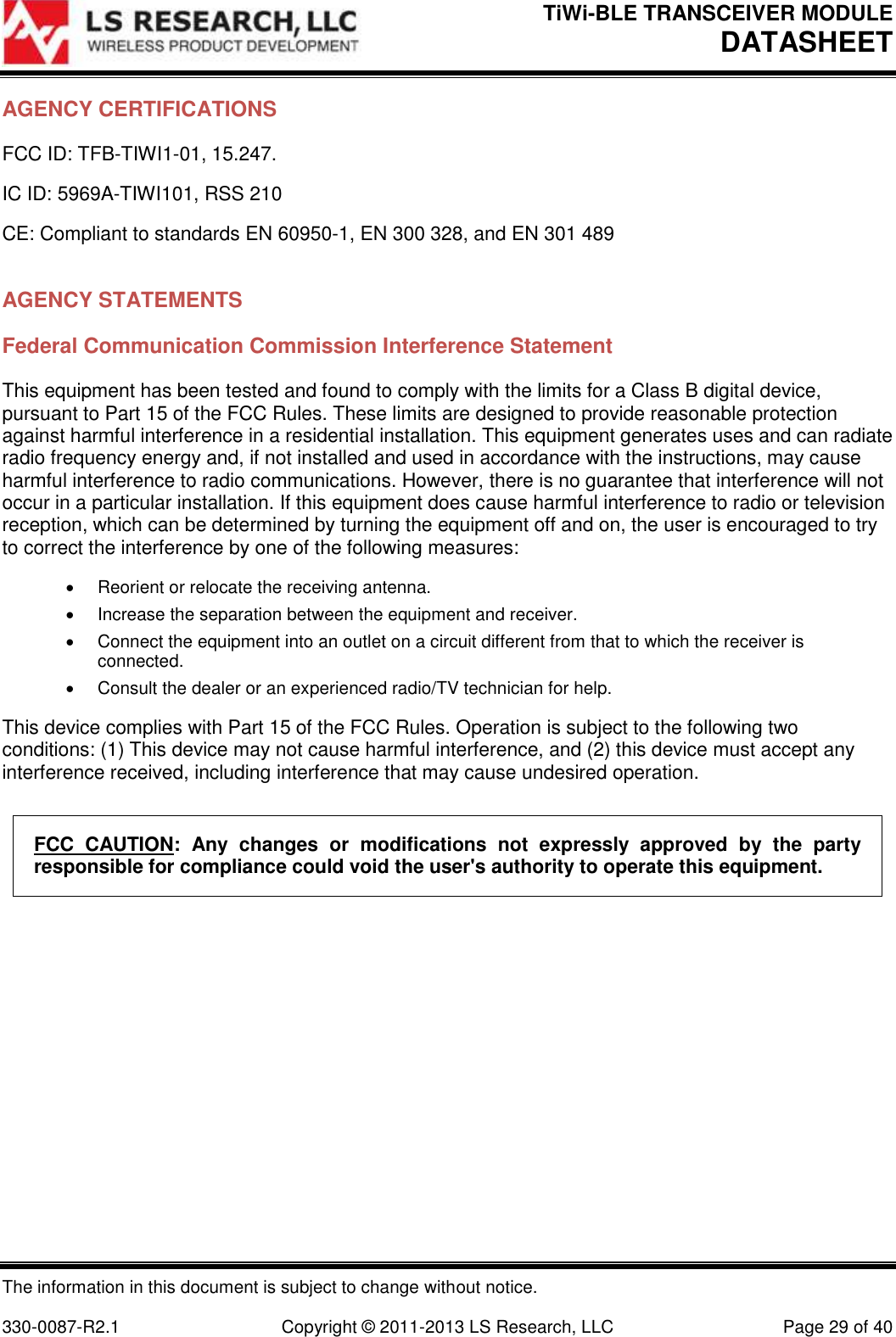 TiWi-BLE TRANSCEIVER MODULE DATASHEET   The information in this document is subject to change without notice.  330-0087-R2.1  Copyright © 2011-2013 LS Research, LLC  Page 29 of 40 AGENCY CERTIFICATIONS FCC ID: TFB-TIWI1-01, 15.247. IC ID: 5969A-TIWI101, RSS 210 CE: Compliant to standards EN 60950-1, EN 300 328, and EN 301 489  AGENCY STATEMENTS Federal Communication Commission Interference Statement This equipment has been tested and found to comply with the limits for a Class B digital device, pursuant to Part 15 of the FCC Rules. These limits are designed to provide reasonable protection against harmful interference in a residential installation. This equipment generates uses and can radiate radio frequency energy and, if not installed and used in accordance with the instructions, may cause harmful interference to radio communications. However, there is no guarantee that interference will not occur in a particular installation. If this equipment does cause harmful interference to radio or television reception, which can be determined by turning the equipment off and on, the user is encouraged to try to correct the interference by one of the following measures:   Reorient or relocate the receiving antenna.   Increase the separation between the equipment and receiver.   Connect the equipment into an outlet on a circuit different from that to which the receiver is connected.   Consult the dealer or an experienced radio/TV technician for help. This device complies with Part 15 of the FCC Rules. Operation is subject to the following two conditions: (1) This device may not cause harmful interference, and (2) this device must accept any interference received, including interference that may cause undesired operation. FCC  CAUTION:  Any  changes  or  modifications  not  expressly  approved  by  the  party responsible for compliance could void the user&apos;s authority to operate this equipment.   