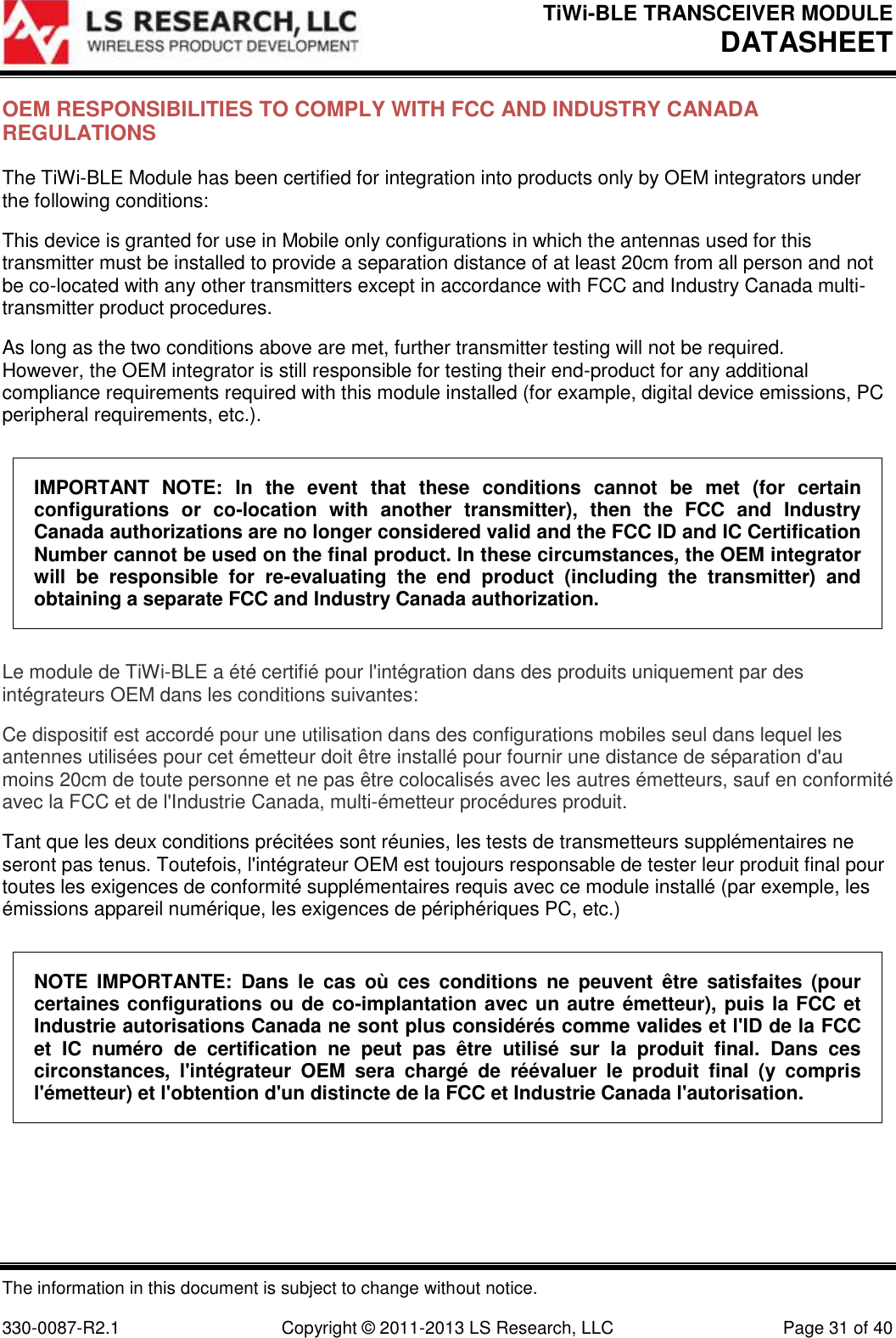 TiWi-BLE TRANSCEIVER MODULE DATASHEET   The information in this document is subject to change without notice.  330-0087-R2.1  Copyright © 2011-2013 LS Research, LLC  Page 31 of 40 OEM RESPONSIBILITIES TO COMPLY WITH FCC AND INDUSTRY CANADA REGULATIONS The TiWi-BLE Module has been certified for integration into products only by OEM integrators under the following conditions: This device is granted for use in Mobile only configurations in which the antennas used for this transmitter must be installed to provide a separation distance of at least 20cm from all person and not be co-located with any other transmitters except in accordance with FCC and Industry Canada multi-transmitter product procedures. As long as the two conditions above are met, further transmitter testing will not be required. However, the OEM integrator is still responsible for testing their end-product for any additional compliance requirements required with this module installed (for example, digital device emissions, PC peripheral requirements, etc.). IMPORTANT  NOTE:  In  the  event  that  these  conditions  cannot  be  met  (for  certain configurations  or  co-location  with  another  transmitter),  then  the  FCC  and  Industry Canada authorizations are no longer considered valid and the FCC ID and IC Certification Number cannot be used on the final product. In these circumstances, the OEM integrator will  be  responsible  for  re-evaluating  the  end  product  (including  the  transmitter)  and obtaining a separate FCC and Industry Canada authorization. Le module de TiWi-BLE a été certifié pour l&apos;intégration dans des produits uniquement par des intégrateurs OEM dans les conditions suivantes: Ce dispositif est accordé pour une utilisation dans des configurations mobiles seul dans lequel les antennes utilisées pour cet émetteur doit être installé pour fournir une distance de séparation d&apos;au moins 20cm de toute personne et ne pas être colocalisés avec les autres émetteurs, sauf en conformité avec la FCC et de l&apos;Industrie Canada, multi-émetteur procédures produit. Tant que les deux conditions précitées sont réunies, les tests de transmetteurs supplémentaires ne seront pas tenus. Toutefois, l&apos;intégrateur OEM est toujours responsable de tester leur produit final pour toutes les exigences de conformité supplémentaires requis avec ce module installé (par exemple, les émissions appareil numérique, les exigences de périphériques PC, etc.) NOTE  IMPORTANTE:  Dans  le  cas  où  ces  conditions  ne  peuvent  être  satisfaites  (pour certaines configurations ou de co-implantation avec un autre émetteur), puis la FCC et Industrie autorisations Canada ne sont plus considérés comme valides et l&apos;ID de la FCC et  IC  numéro  de  certification  ne  peut  pas  être  utilisé  sur  la  produit  final.  Dans  ces circonstances,  l&apos;intégrateur  OEM  sera  chargé  de  réévaluer  le  produit  final  (y  compris l&apos;émetteur) et l&apos;obtention d&apos;un distincte de la FCC et Industrie Canada l&apos;autorisation. 